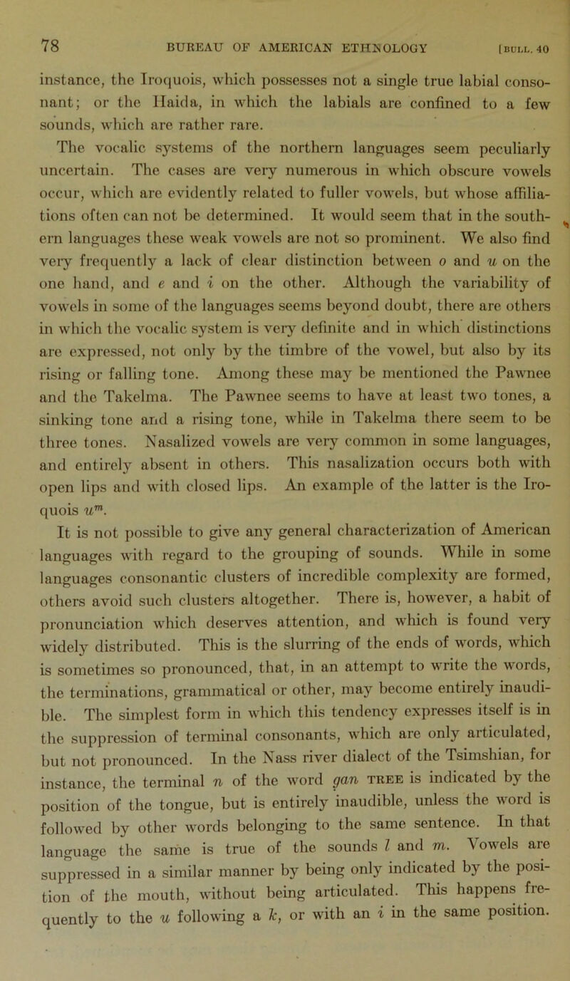 instance, tlie Iroquois, which possesses not a single true labial conso- nant; or the llairla, in which the labials are confined to a few sounds, which are rather rare. The vocalic systems of the northern languages seem peculiarly uncertain. The cases are very numerous in which obscure vowels occur, which are evidently related to fuller vowels, but whose affilia- tions often can not be determined. It would seem that in the south- ern languages these weak vowels are not so prominent. We also find veiy frequently a lack of clear distinction between o and u on the one hand, and e and i on the other. Although the variability of vowels in some of the languages seems beyond doubt, there are others in which the vocalic system is very definite and in which distinctions are expressed, not only by the timbre of the vowel, but also by its rising or falling tone. Among these may be mentioned the Pawnee and the Takelma. The Pawnee seems to have at least two tones, a sinking tone and a rising tone, while in Takelma there seem to be three tones. Nasalized vowels are very common in some languages, and entirely absent in others. This nasalization occurs both with open lips and with closed lips. An example of the latter is the Iro- quois u'^. It is not possible to give any general characterization of American languages with regard to the grouping of sounds. While in some languages consonantic clusters of incredible complexity are formed, others avoid such clusters altogether. There is, however, a habit of pronunciation which deserves attention, and which is found very widely distributed. This is the slurring of the ends of words, which is sometimes so pronounced, that, in an attempt to vrite the words, the terminations, grammatical or other, may become entirely inaudi- ble. The simplest form in which this tendency expresses itself is in the suppression of terminal consonants, which are only articulated, but not pronounced. In the Nass river dialect of the Tsimshian, for instance, the terminal n of the word gan tree is indicated by the position of the tongue, but is entirely inaudible, unless the word is followed by other words belonging to the same sentence. In that language the same is true of the sounds I and m. Vowels are suppressed in a similar manner by being only indicated by the posi- tion of the mouth, without being articulated. This happens fre- quently to the u following a t, or with an i in the same position.