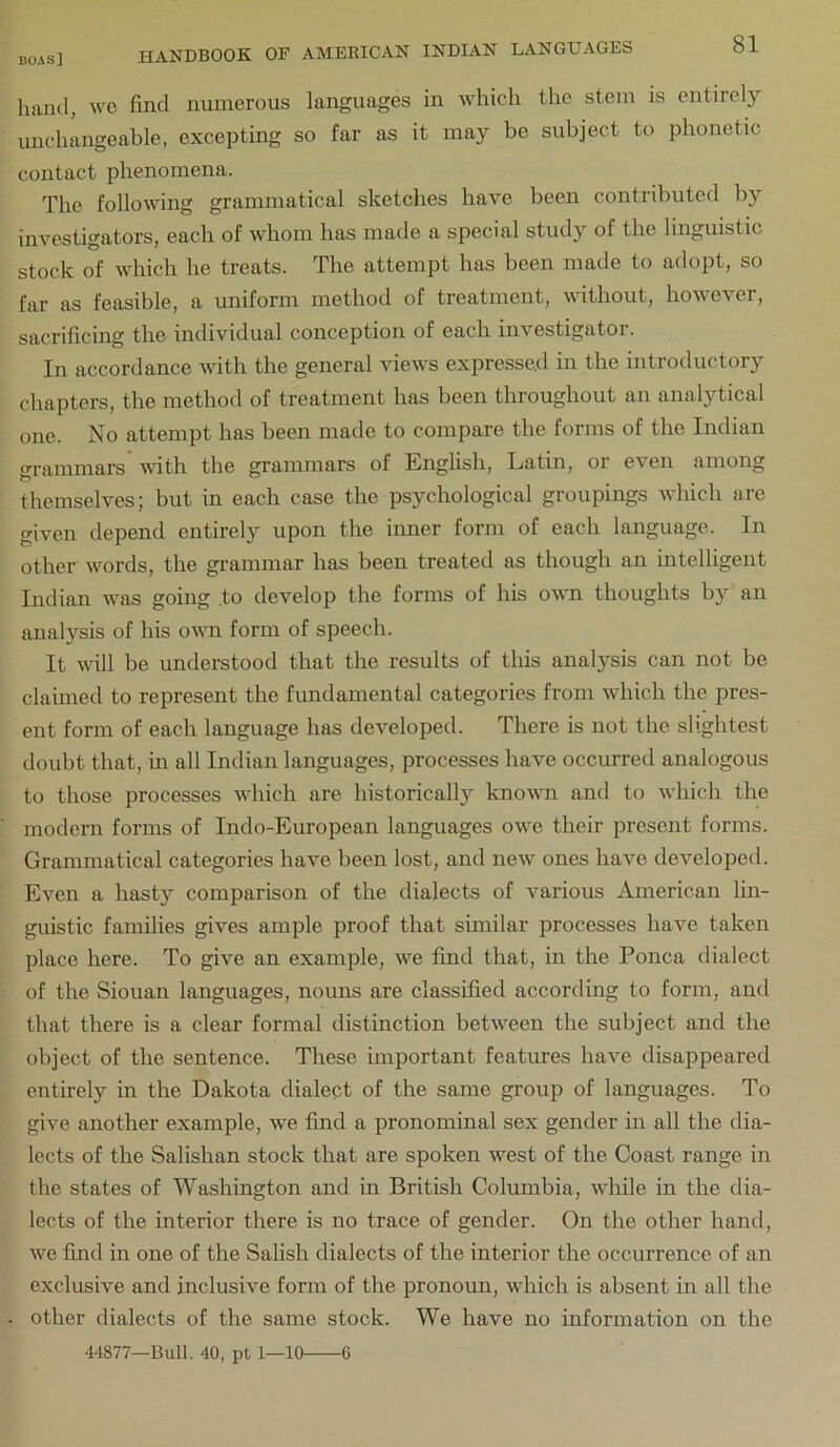 hand, wc find numerous languages in which the stem is entirely unchangeable, excepting so far as it may be subject to phonetic contact phenomena. The following grammatical sketches have been contributed by investigators, each of whom has made a special study of the linguistic stock of which he treats. The attempt has been made to adopt, so far as feasible, a uniform method of treatment, without, however, sacrificing the individual conception of each investigator. In accordance with the general views expressed in the introductory chapters, the method of treatment has been throughout an analytical one. No attempt has been made to compare the forms of the Indian grammars with the grammars of English, Latin, or even among themselves; but in each case the psychological groupings which are given depend entirely upon the iimer form of each language. In other words, the grammar has been treated as though an intelligent Indian was going to develop the forms of his ovm thoughts by an analysis of his own form of speech. It will be understood that the results of this analysis can not be claimed to represent the fundamental categories from which the pres- ent form of each language has developed. There is not the slightest doubt that, in all Indian languages, processes have occurred analogous to those processes which are historically known and to which the modern forms of Indo-European languages owe their present forms. Grammatical categories have been lost, and new ones have developed. Even a hasty comparison of the dialects of various American lin- guistic families gives ample proof that similar processes have taken place here. To give an example, we find that, in the Ponca dialect of the Siouan languages, nouns are classified according to form, and that there is a clear formal distinction between the subject and the object of the sentence. These important features have disappeared entirely in the Dakota dialect of the same group of languages. To give another example, we find a pronominal sex gender in all the dia- lects of the Salishan stock that are spoken west of the Coast range in the states of Washington and in British Columbia, while in the dia- lects of the interior there is no trace of gender. On the other hand, we find in one of the Salish dialects of the interior the occurrence of an exclusive and inclusive form of the pronoun, which is absent in all the other dialects of the same stock. We have no information on the 44877—Bull. 40, pt 1—10 6
