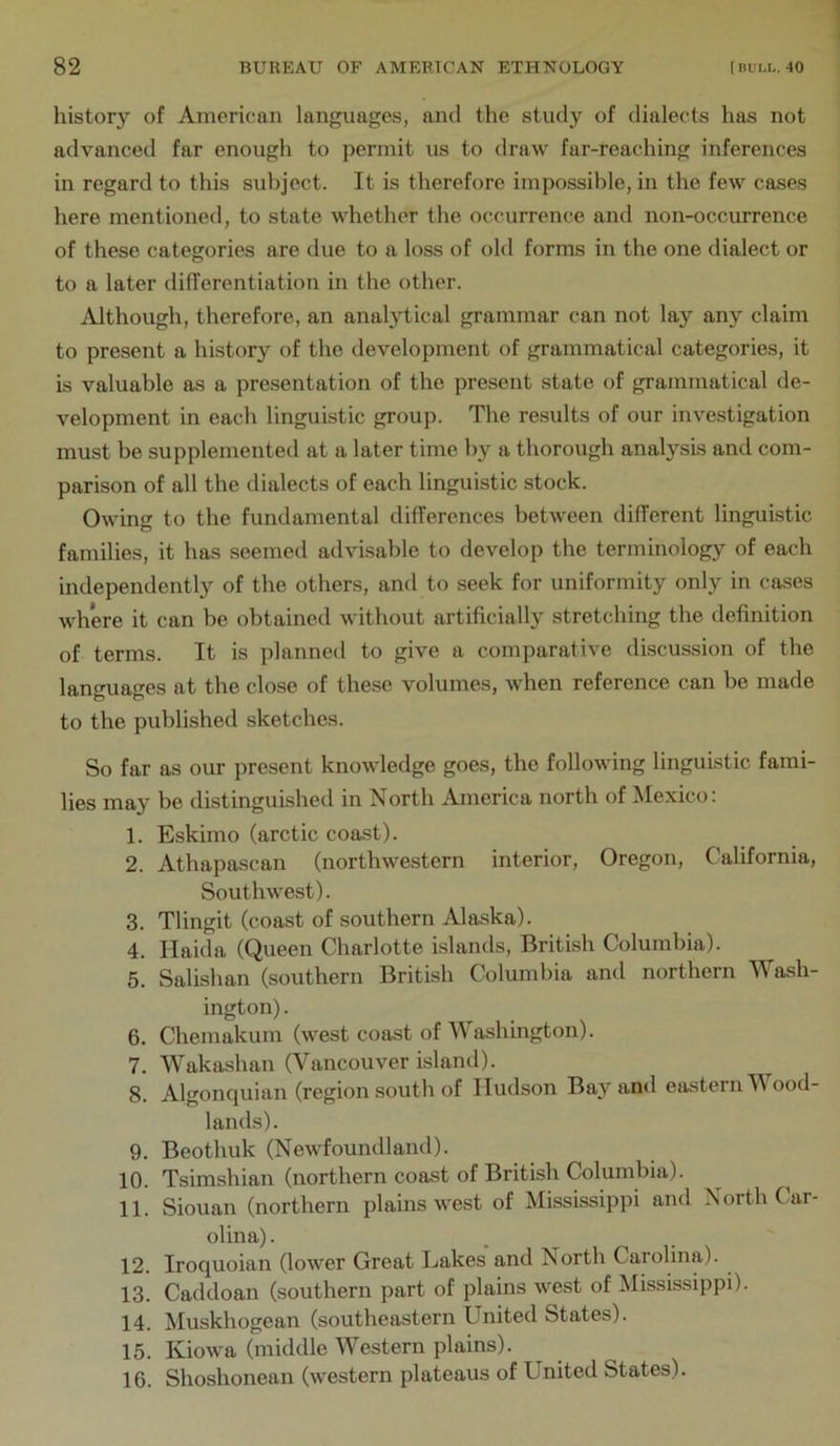 history of American languages, and the study of dialects has not advanced far enough to permit us to draw far-reaching inferences in regard to this subject. It is therefore impossible, in the few cases here mentioned, to state whether the occurrence and non-occurrence of these categories are due to a loss of old forms in the one dialect or to a later differentiation in the other. Although, therefore, an analytical grammar can not lay any claim to present a history of the development of grammatical categories, it is valuable as a presentation of the present state of grammatical de- velopment in each linguistic group. The results of our investigation must be supplemented at a later time by a thorough analysis and com- parison of all the dialects of each linguistic stock. Owing to the fundamental differences between different linguistic families, it has seemed advisable to develop the terminology of each independently of the others, and to seek for uniformity only in cases wh'ere it can be obtained without artificially stretching the definition of terms. It is plannetl to give a comparative discussion of the languages at the close of these volumes, when reference can be made to the published sketches. So far as our present knowledge goes, the following linguistic fami- lies may be distinguished in North America north of Mexico: 1. Eskimo (arctic coast). 2. Athapascan (northwestern interior, Oregon, California, Southwest). 3. Tlingit (coast of southern Alaska). 4. Haida (Queen Charlotte islands, British Columbia). 5. Salishan (southern British Columbia and northern Wash- ington) . 6. Chemakum (west coast of Washington). 7. Wakashan (Vancouver island). 8. Algonquian (region south of Hudson Bay and eastern M ood- lands). 9. Beothuk (Newfoundland). 10. Tsimshian (northern coast of British Columbia). 11. Siouan (northern plains west of Mississippi and North Car- olina). 12. Iroquoian (lower Great Lakes and North Carolina). 13. Caddoan (southern part of plains west of Mississippi). 14. Muskhogean (southeastern United States). 15. Kiowa (middle Western plains). 16. Shoshonean (western plateaus of United States).