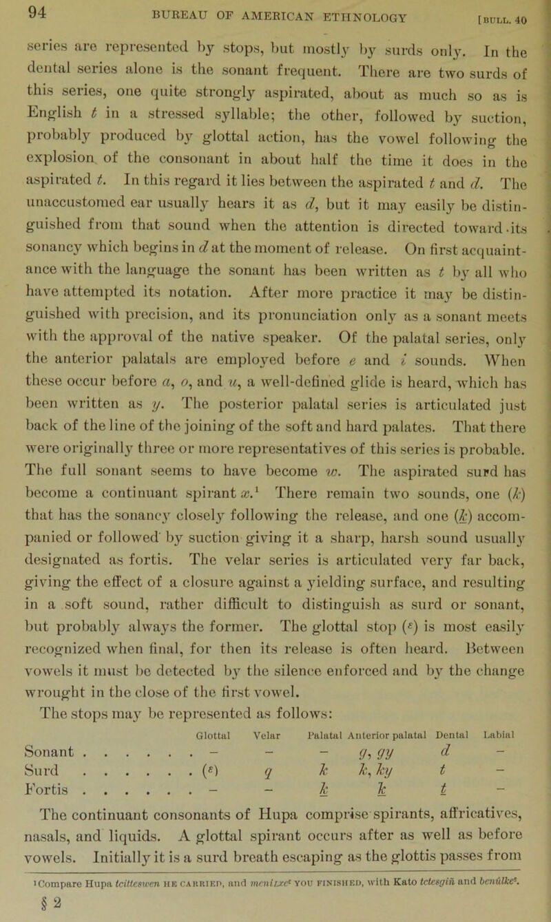 [BULl,. 40 series are represented hy stops, l)ut mostly l)y surds only. In the dental series alone is the sonant frequent. There are two surds of this series, one quite strongly aspirated, about as much so as is English t in a stressed syllable; the other, followed by suction, probably produced b}' glottal action, has the vowel following the explosion of the consonant in about half the time it does in the aspirated t. In this regard it lies between the aspirated t and d. The unaccustomed ear usually hears it as d, but it may easily be distin- guished from that sound when the attention is directed toward.its sonancy which begins in dat the moment of release. On first acquaint- ance with the language the sonant has been written as t by all who have attempted its notation. After more practice it may be distin- guished with precision, and its pronunciation onl}^ as a sonant meets with the approval of the native speaker. Of the palatal series, only the anterior palatals are emploj^ed before e and i sounds. When these occur before and u, a well-defined glide is heard, which has been written as y. The posterior palatal series is articulated just back of the line of the joining of the soft and hard palates. That there were originally three or more representatives of this series is probable. The full sonant .seems to have become %o. The aspirated surd has become a continuant spirant a?.‘ There remain two sounds, one (^-) that has the sonanc} closely following the release, and one {h) accom- panied or followed by suction giving it a sharp, harsh sound usually designated as fortis. The velar series is articulated very far back, giving the effect of a closure against a yielding surface, and resulting in a soft sound, rather difficult to distinguish as surd or sonant, but probably always the former. The glottal stop («) is most easily recognized when final, for then its release is often heard. Between vowels it must be detected b}'^ the silence enforced and b}' the change wrought in the close of the first vowel. The stops ma}'^ be represented as follows: Glottal Velar Palatal Anterior palatal Dental Labial Sonant - - - (h Surd («) q h hy t - Fortis - - h Tc t - The continuant consonants of Hupa comprise spirants, affricatives, nasals, and liquids. A glottal spirant occurs after as well as before vowels. Initially it is a surd breath escaping as the glottis passes from iCompare Hupa Icittesicen HE cakried, and mcnujrcf you finisheo, with Kato tetesgiil and hai{ilke‘. §3