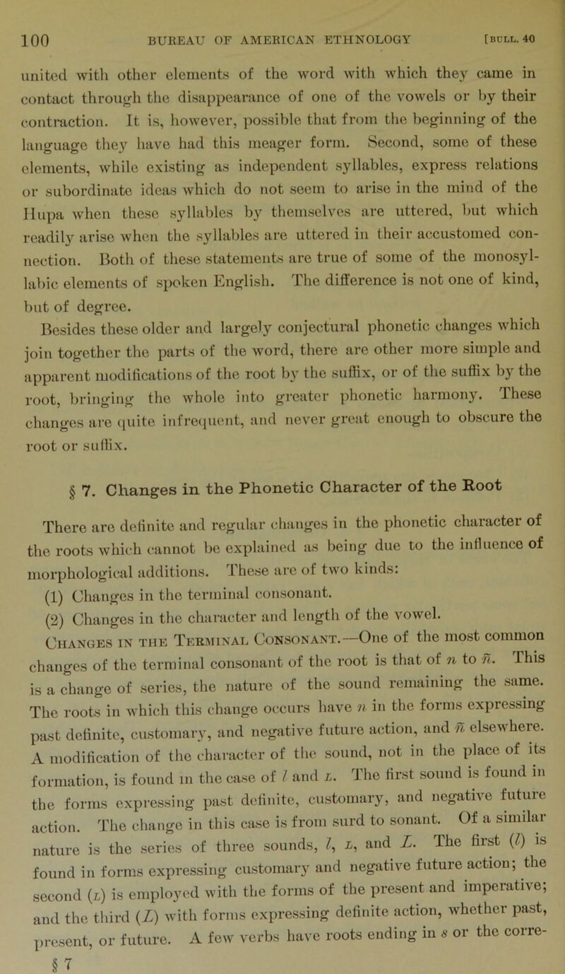 united with other elements of the word with which they came in contact throu^di the disappearance of one of the vowels or by their contraction. It is, however, possible that from the beginning of the language they have had this meager form. Second, some of these elements, while existing as independent syllables, express relations or subordinate ideas which do not seem to arise in the mind of the Ilupa when these syllables by themselves are uttered, but which readily arise when the syllables are uttered in their accustomed con- nection. Both of these statements are true of some of the monos3d- labic elements of spoken English. The difference is not one of kind, but of degree. Besides these older and largely conjectural phonetic changes which join together the parts of the word, there are other more simple and apparent moditications of the root by the suffix, or of the suffix by the root, bringing the whole into greater phonetic harmony. These changes are (pute infre(pient, and never great enough to obscure the root or suffix. § 7. Changes in the Phonetic Character of the Root There are definite and I’egular changes in the phonetic chaiacter of the roots which cannot be explained as being due to the influence of morphological additions. These are of two kinds: (1) Changes in the terminal consonant. (2) Changes in the character and length of the vowel. Changes in the Terminal Consonant. One of the most common changes of the terminal consonant of the root is that of n to n. Ihis is a change of series, the nature of the sound remaining the same. The roots in which this change occurs have n in the forms expressing past definite, customary, and negative future action, and n elsewhere. A modification of the character of the sound, not in the idace of its formation, is found m the case of / and l. The first sound is found in the forms expressing past definite, customary, and negative Biture action. The change in this case is from surd to sonant. Of a simdar nature is the series of three sounds, I, i, and L. The first {1) is found in forms expressing customary and negative future action; the second (i) is employed with the forms of the present and imperative; and the third (Z) with forms expressing definite action, whether past, present, or future. A few verbs have roots ending in 5 or the corre- §7