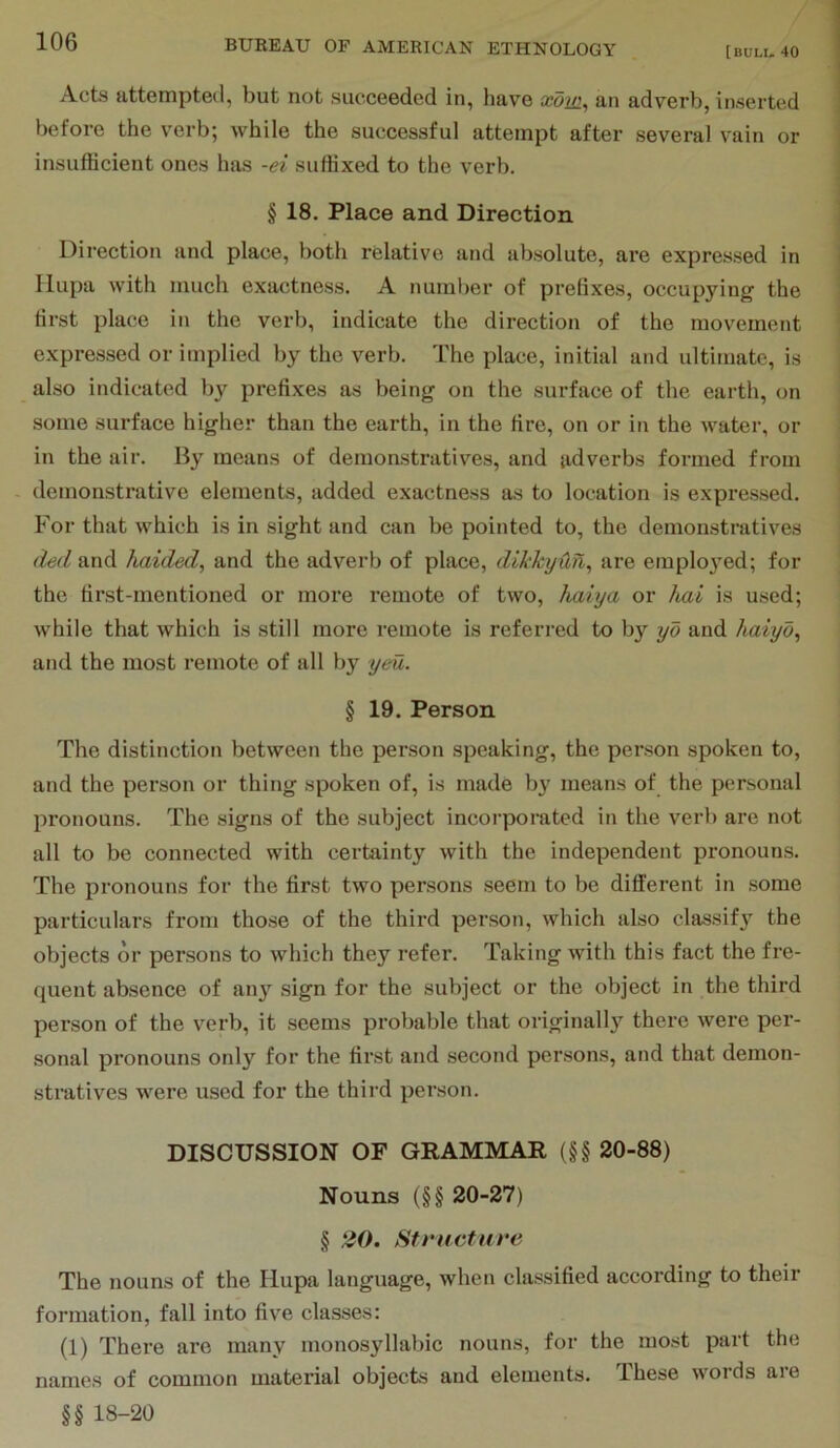 [BULL. 40 Acts attempted, but not succeeded in, have xow.^ an adverb, inserted before the verb; while the successful attempt after several vain or insufficient ones has -ei suffixed to the verb. § 18, Place and Direction Direction and place, both relative and absolute, are expres.sed in Ilupa with much exactness. A numl)er of prelixes, occupying the first place in the verb, indicate the direction of the movement expressed or implied by the verb. The place, initial and ultimate, is also indicated by prefixes as being on the surface of the earth, on some surface higher than the earth, in the fire, on or in the water, or in the air. By means of demonstratives, and adverbs formed from demonstrative elements, added exactness as to location is expressed. For that which is in sight and can be pointed to, the demonstratives (led and haided, and the adverb of place, dikkyUll^ are employed; for the first-mentioned or more remote of two, haiya or hat is used; while that which is still more remote is referred to by yd and haiyd^ and the most remote of all by yeu. § 19. Person The distinction between the person speaking, the person spoken to, and the person or thing spoken of, is made by means of the personal pronouns. The signs of the subject incorporated in the verb are not all to be connected with certainty with the independent pronoums. The pronouns for the first two persons seem to be different in some particulars from those of the third person, which also classify the objects or persons to which they refer. Taking with this fact the fre- quent absence of an}’^ sign for the subject or the object in the third person of the verb, it seems probable that originally there were per- sonal pronouns only for the first and second persons, and that demon- stratives were used for the third person. DISCUSSION OF GRAMMAR (§§ 20-88) Nouns (§§ 20-27) § 20. Structure The nouns of the Hupa language, when classified according to their formation, fall into five classes: (1) There arc many monosyllabic nouns, for the most part the names of common material objects and elements. These words are §§ 18-20