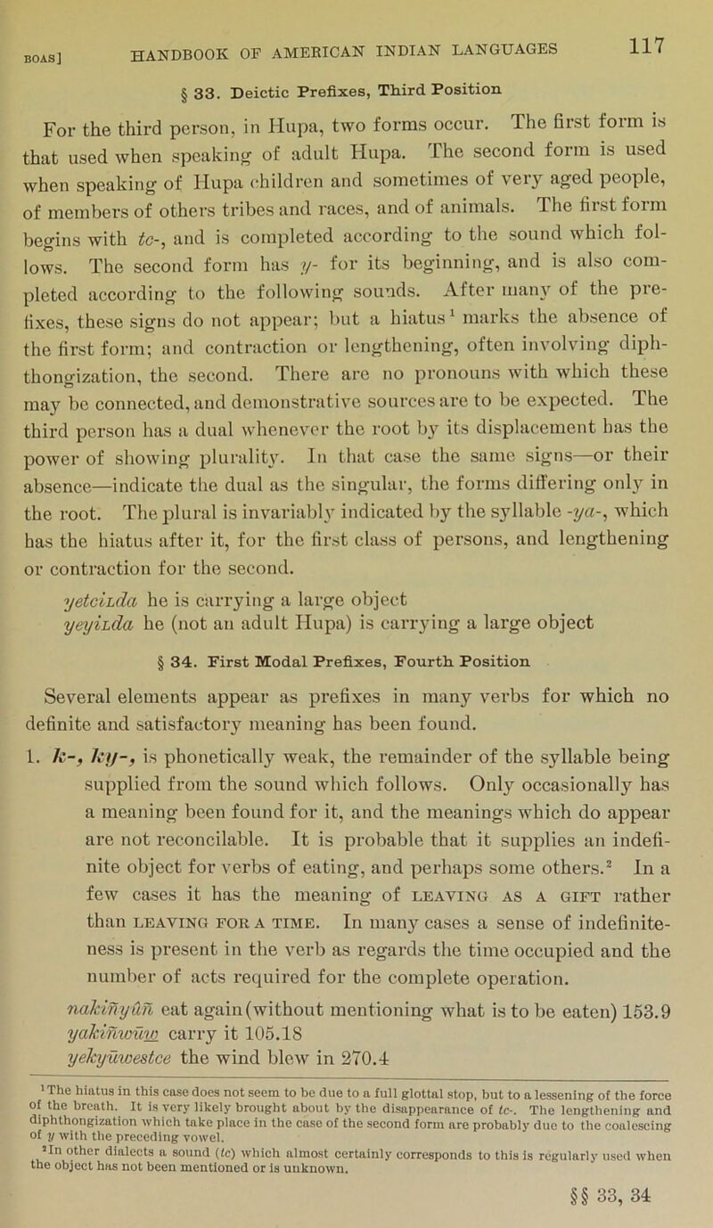 § 33. Deictic Prefixes, Third Position For the third person, in Hupa, two forms occur. The first form is that used when speakinjr of adult Hupa. The second foim is used when speaking of Hupa <;hildrcn and sometimes of veiy aged people, of members of others tribes and races, and of animals. The first form begins with to-, and is completed according to the sound which fol- lows. The second form has ?/- for its beginning, and is also com- pleted according to the following sounds. After maii}^ of the pre- fixes, these signs do not appear; but a hiatus ‘ marks the absence of the first form; and contraction or lengthening, often involving diph- thongization, the second. There arc no pronouns with which these may be connected, and demonstrative sources are to be expected. The third person has a dual whenever the root by its displacement has the power of showing pluralit\n In that case the same signs—or their absence—indicate the dual as the singular, the forms differing only in the root. The plural is invariably indicated l)y the syllable -ya-, which has the hiatus after it, for the first class of persons, and lengthening or contraction for the second. yetcihda he is carrying a large object yeyihda he (not an adult Hupa) is carrying a large object § 34. First Modal Prefixes, Fourth. Position Several elements appear as prefixes in many verbs for which no definite and satisfactory meaning has been found, 1. k-, kjj-f is phonetically weak, the remainder of the syllable being supplied from the sound which follows. Only occasionally has a meaning been found for it, and the meanings which do appear are not reconcilable. It is probable that it supplies an indefi- nite object for verbs of eating, and perhaps some others.^ In a few cases it has the meaning of leaving as a gift rather than LEAVING FOR A TIME. In many cases a sense of indefinite- ness is present in the verb as regards the time occupied and the number of acts required for the complete operation, nakinyun eat again (without mentioning what is to be eaten) 163.9 yaMntmw carry it 105.18 yekyuwestce the wind blew in 270.1 ' The hiatus in this case does not seem to be due to a full glottal stop, but to a lessening of the force of the breath. It is very likely brought about by the disappearanee of tc-. The lengthening and diphthongization which take place in the case of the second form are probably duo to the coalescing of y with the preceding vowel. Un other dialects a sound (tc) which almost certainly corresponds to this is regularly used when the object has not been mentioned or ia unknown. §§ 33, 31