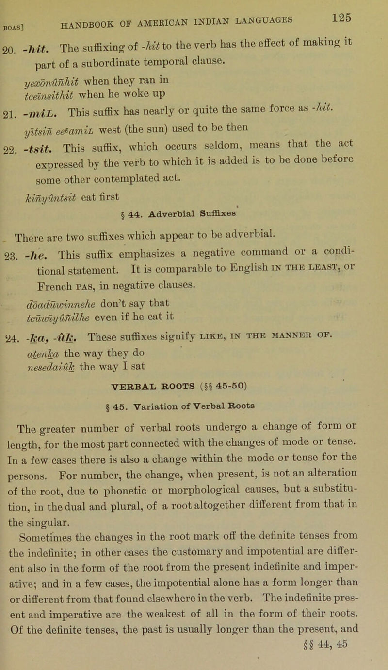 20. -hit. The suffixing of -hit to the verb has the effect of making it part of a subordinate temporal clause. yexdnilhhit when they ran in tc^nsithit when he woke up 21. -miL. This suffix has nearly or quite the same force as -hit. yitsin west (the sun) used to be then 22. -tsit. This suffix, which occurs seldom, means that the act expressed by the verb to which it is added is to be done before some other contemplated act. Mnyuntsit eat first § 44. Adverbial Suffixes There are two suffixes which appear to be adverbial. 23. -he. This suffix emphasizes a negative command or a condi- tional statement. It is comparable to English in the least, or French pas, in negative clauses. ddaduwinnehe don’t say that tcuioiyunilhe even if he eat it 24. -ha, -Hk. These suffixes signify like, in the manner of. atenka the way they do nesedai-hk the way I sat VERBAL ROOTS (§§ 45-50) § 45. Variation of Verbal Roots The greater number of verbal roots undergo a change of form or length, for the most part connected with the changes of mode or tense. In a few cases there is also a change within the mode or tense for the persons. For number, the change, when present, is not an alteration of the root, due to phonetic or morphological causes, but a substitu- tion, in the dual and plural, of a root altogether different from that in the singular. Sometimes the changes in the root mark off the definite tenses from the indefinite; in other cases the customary and impotential are differ- ent also in the form of the root from the present indefinite and imper- ative; and in a few cases, the impotential alone has a form longer than or different from that found elsewhere in the verb. The indefinite pres- ent and imperative are the weakest of all in the form of their roots. Of the definite tenses, the past is usually longer than the present, and §§ 44, 45