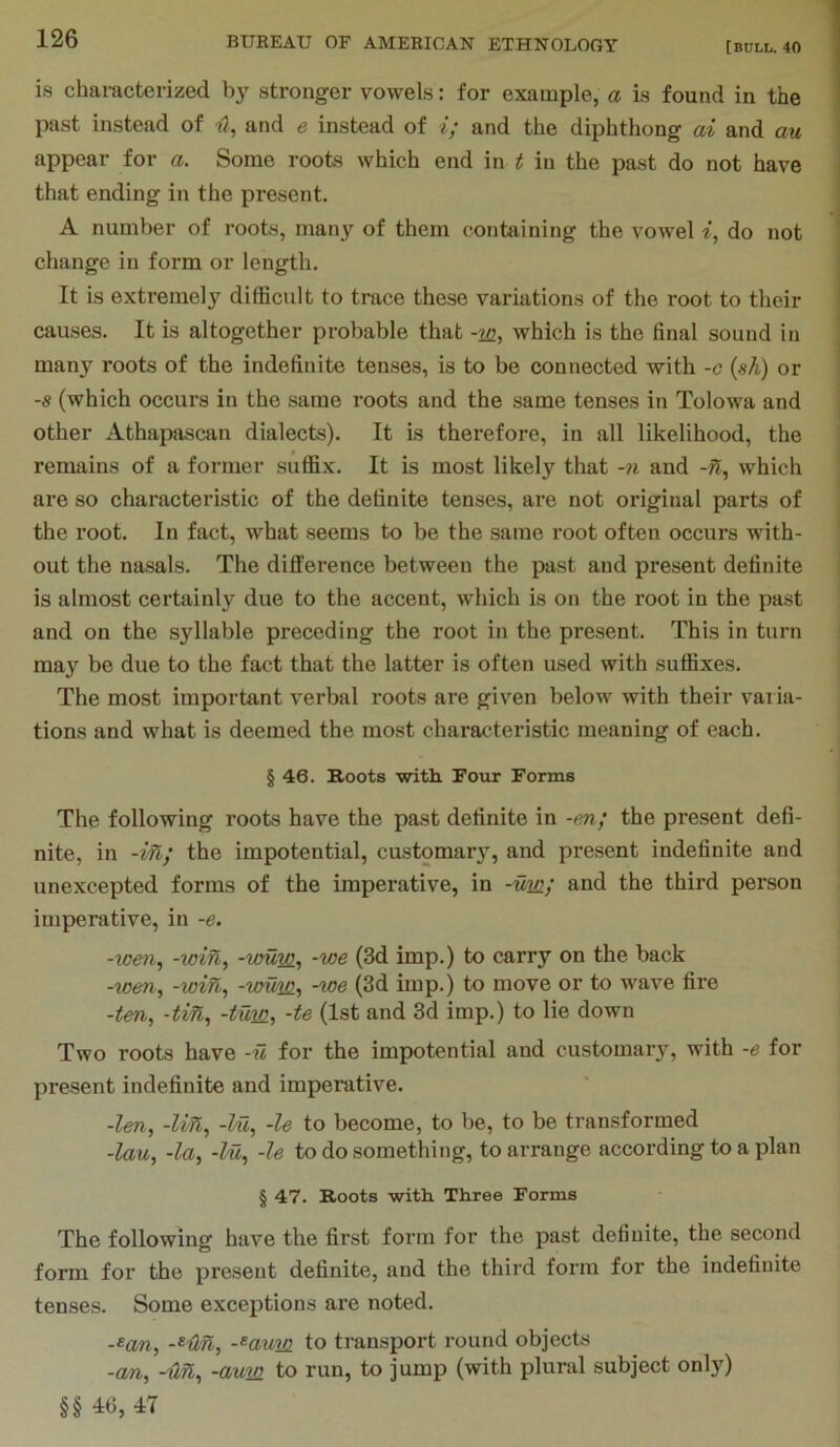 is chamcterized by stronger vowels: for example, a is found in the past instead of and e instead of i; and the diphthong ai and mi appear for a. Some roots which end in t in the past do not have that ending in the present. A number of roots, many of them containing the vowel do not change in form or length. It is extremely difficult to trace these variations of the root to their causes. It is altogether probable that -212, which is the final sound in many roots of the indefinite tenses, is to be connected with -g {sh) or -s (which occurs in the same roots and the same tenses in Tolowa and other Athapascan dialects). It is therefore, in all likelihood, the remains of a former suffix. It is most likely that -n and -n, which are so characteristic of the definite tenses, are not original parts of the root. In fact, what seems to be the same root often occurs with- out the nasals. The difference between the past and present definite is almost certainly due to the accent, which is on the root in the past and on the syllable preceding the root in the present. This in turn may be due to the fact that the latter is often used with suffixes. The most important verbal roots are given below with their v^aina- tions and what is deemed the most characteristic meaning of each. § 46. Roots with Four Forms The following roots have the past definite in -en; the present defi- nite, in -in; the impotential, customary, and present indefinite and unexcepted forms of the imperative, in -um; and the third person imperative, in -e. -loen^ -wifi, -vmw^ -we (3d imp.) to carry on the back -wen, -wifi, -wuw., -we (3d imp.) to move or to wave fire -ten, -tin, -turn, (1st and 3d imp.) to lie down Two roots have -u for the impotential and customary, with -e for present indefinite and imperative. -len, -lift, -lu, -le to become, to be, to be transformed -lau, -la, -lu, -le to do something, to arrange according to a plan § 47. Roots with Three Forms The following have the first form for the past definite, the second form for the present definite, and the third form for the indefinite tenses. Some exceptions are noted. -«an, -^aum. to transport round objects -an, -fin, -aum to run, to jump (with plural subject only) §§ 46, 47