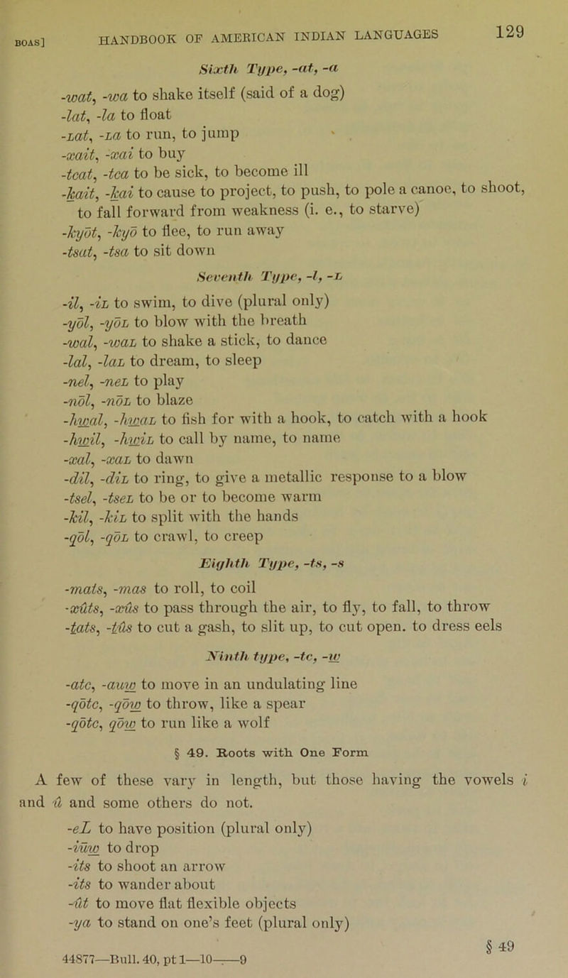 Sixth Type, -at, -a -wat, -wa to shake itself (said of a dog) -lot, -la to float -LOt, -La to run, to jump -xait, -xai to buy -teat, -tea to be sick, to become ill -kait, -kai to cause to project, to push, to pole a canoe, to shoot, to fall forward from weakness (i. e., to starve) -kyat, -kyd to flee, to run away -tsat, -tsa to sit down Seventh Type, -I, -r -^7, -ih to swim, to dive (plural only) -yol, -yoL to blow with the breath -wal, -waL to shake a stick, to dance -lal, -laL to dream, to sleep -nel, -neL to play -ndl, -noL to blaze -liwal, -liviaL to fish for with a hook, to catch with a hook -hwil, -Imih to call by name, to name -xal, -xaL to dawn -dil, -d%L to ring, to give a metallic response to a blow -tsel, -tseL to be or to become warm -kil, -kih to split Avith the hands -yol, -qoL to crawl, to creep Eiyltth Type, -ts, -s -mats, -mas to roll, to coil ■xuts, -XUS to pass through the air, to fly, to fall, to throw -iats, -ills to cut a gash, to slit up, to cut open, to dress eels Ninth, type, -tc, -w -ate, -auw to move in an undulating line -qMe, -qdw to throw, like a spear -qote, qdw to run like a wolf § 49. Roots witli One Form A few of these vary in length, but those having the vowels i and u and some others do not. -eL to have position (plural only) -iuw to drop -its to shoot an arrow -its to wander about -ut to move flat flexible objects -ya to stand on one’s feet (plural only) § 49 44S77—Bull. 40, pt 1—10-^—9