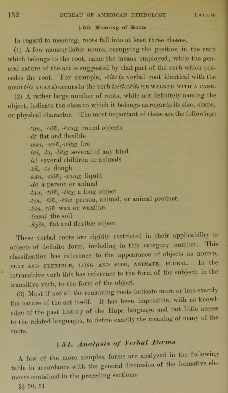 § 50. Meaning of Roots In regard to meaning, roots fall into at least three classes. (1) A few monosyllabic nouns, occupying the position in the verb which belongs to the loot, name the means employed; while the gen- eral nature of the act is suggested by that part of the verb which pre- cedes the root. For example, -tits (a verbal root identical with the noun tits A cane) occurs in the verb tcittehtits he walked with a cane. (2) A rather large number of roots, while not definitely naming the object, indicate the class to which it belongs as regards its size, shape, or physical character. The most important of these are the following; -«aw, -^Un, -^aum round objects -lit flat and flexible -wen^ -wih^-wum fire -lai^ -la^ -lum several of any kind -lei several children or animals -LM, -Le dough -scan., -xdn., -xaum liquid -da a person or animal -ton, -tun., -turn a long object -ten., -tin, -tuw person, animal, or animal product -ton, t0.n wax or waxlike -tcwai the soil -kyds, flat and flexible object These verbal roots are rigidly restricted in their applicability to objects of definite form, including in this category number. This classification has reference to the appearance of objects as round, FLAT AND FLEXIBLE, LONG AND SLIM, ANIMATE, PLURAL. In the intransitive verb this has reference to the form of the subject; in the transitive verb, to the form of the object. (3) Most if not all the remaining roots indicate more or less exactly the nature of the act itself. It has been impossible, with no knowl- edge of the past hi,story of the Hupa language and but little access to the related languages, to define exactly the meaning of many of the roots. § A/. Anahjsi.>i of YerJml Fortns A few of the more complex forms are analyzed in the following table in accordance with the general discussion of the formative ele- ments contained in the preceding sections. §§ 50, 51