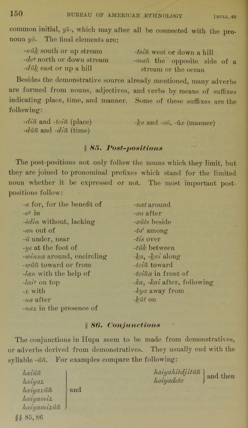 I BULL. 40 common initial, yi-, which may after all be connected with the pro- noun yd. The litial elements are: -nilk south or up stream -Uin west or down a hill -de^ north or down stream -vian the opposite side of a -dCik east or up a hill stream or the ocean Besides the demonstrative source already mentioned, many adverbs are formed from nouns, adjectives, and verbs by means of suffixes indicating' place, time, and manner. Some of these suffixes are the following: -din and -tcin (place) -ica and -.w, -iiAC (manner) -dilri and -din (time) § Hit, Po.sf-po.sifioit.s The post-positions not only follow the nouns which they limit, but they are joined to pronominal prefixes which stand for the limited noun whether it be expressed or not. The most important post- positions follow: -a for, for the benefit of in -edin without, lacking -an out of -w under, near -ye at the foot of -winna around, encircling -wdn toward or from -Ian with the help of -lai^ on top -L with -na after -naL in the presence of -nataround -xa after -xutH beside -ta’ among -tis over -tHk between -ta, -Tcai along -tcin toward -tcina in front of -ka, -kai after, following -kya away from -kut on § Hti. Conjunct ion.s The conjunctions in Ilupa seem to be made from demonstratives, or adverbs derived from demonstratives. Thc}^ usually end with the syllable -itn. For examples compare the following: haiun haiyaL haiyahdn haiyamiL haiyamiL'dn U 85,80 and haiyahitdj itun haiyadetc and then