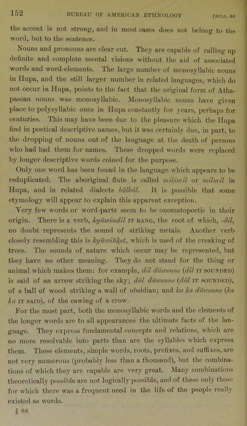 the accent is not strong, and in most cases does not belong to tlie word, but to the sentence. Nouns and pronouns ai'e clear cut. They are capable of calling up definite and complete mental visions without the aid of associated words and word-elements. The large number of monosyllabic nouns' in Hupa, and the still larger number in related languages, which do not occur in Hupa, points to the fact that the original form of Atha- pascan nouns was monosyllabic. Monosyllabic nouns have given place to polysyllabic ones in Hupa constantly for years, perhaps for centuries. This may have been due to the pleasure which the Hupa find in poetical descriptive names, but it was certainly due, in part, to the dropping of nouns out of the language at the death of persons who had had them for names. These dropped words were replaced by longer descriptive words coined for the purpose. Only one word has been found in the language which appears to be reduplicated. The aboriginal flute is called milimil or milinil in Hupa, and in related dialects hOlbul. It is possible that some etymology will appear to explain this apparent exception. Very few words or word-parts seem to be onomatopoetic in their origin. There is a verb, kyuwindil it rang, the root of which, -dil^ no doubt represents the sound of striking metals. Another verb closely resembling this is kyuvnhlcet, which is used of the creaking of trees. The sounds of nature which occur may be represented, but they have no other meaning. They do not stend for the thing or animal which makes them: for example, dll duwenne {dil it sounded) is said of an arrow striking the sky; dfd duwenne {dill it sounded), of a ball of wood striking a wall of obsidian; and ka ka duwenne {ka ka IT said), of the cawing of a crow'. For the most part, both the monosyllabic words and the elements of the longer words are to all appearances the ultimate facts of the lan- guage. They express fundamental concepts and relations, which are no more resolvable into parts than are the syllables w'hich express them. These elements, simple words, roots, prefixes, and suffixes, are not very numerous (probably less than a thousand), but the combina- tions of which they are capable are very great. Man}' combinations theoretically possible are not logically possible, and of these only those for w^hich there was a frequent need in the life of the people really existed as words. § 8S