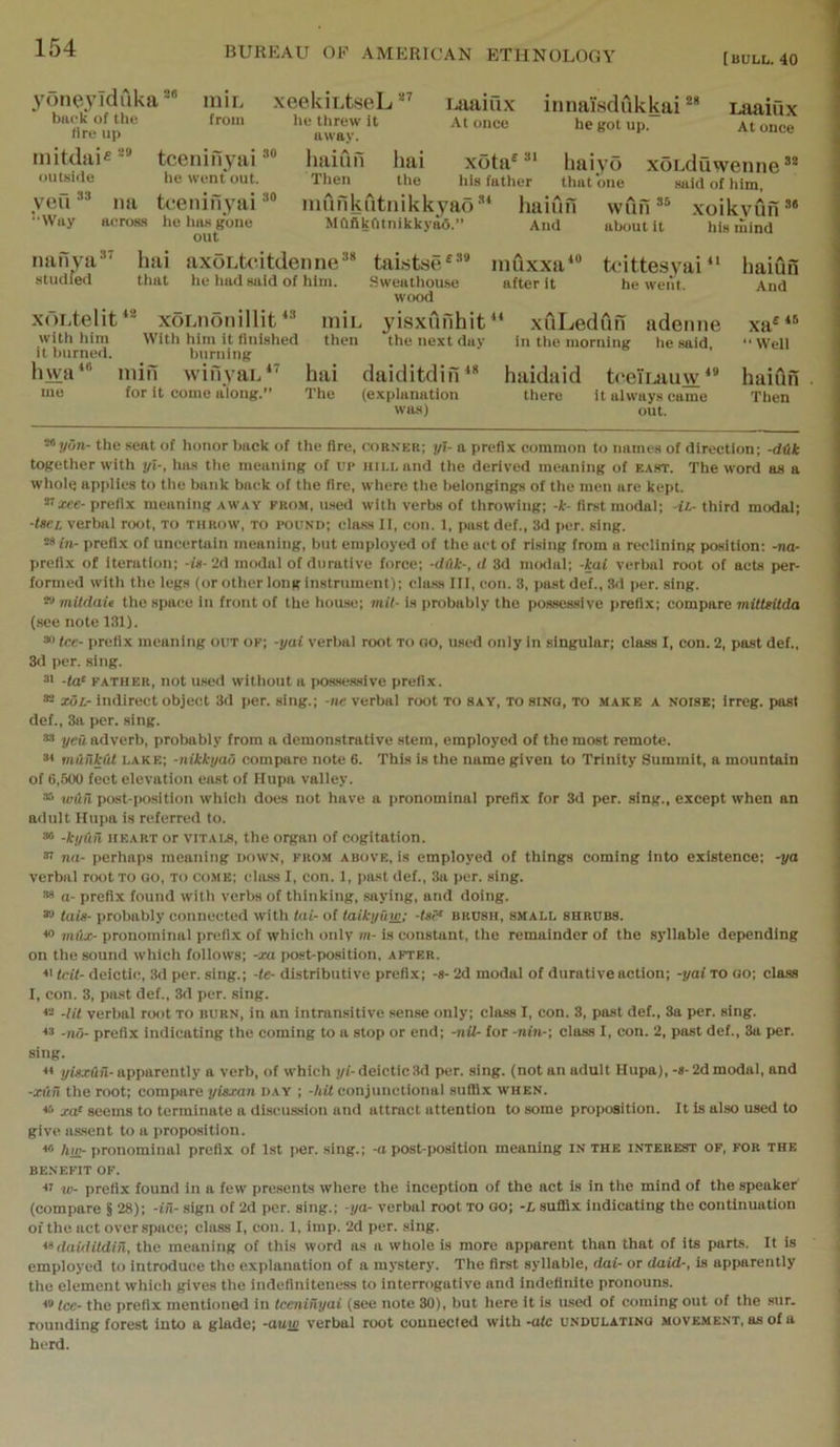 [BULL. 40 3n>neyiduka* *“ iniL back of the from fire up mitdiiie^® tcenifiyai outside he went out. yefi ” na tcenifiyai “Way ftoross he hiis gone out hai axoLtcitdenne^* that he liud said of him. innai'.sdukkai *** he got up. xeekiLtseL Ltiaiux he threw It At once away. haifin hai xota® haiyo Then the his father that one mufikutnikkyadhaiun Mftflkfltnikky^.” And Laaiux At once xoLduwenne*® said of tiim, xoikyun ttlKjut it his mind wun rianya studfed 37 x()Ltelit‘^ xoLiionillit with liim With him it finished it l)urned. burning hwa‘“ min wifiyai/’ hai me for it come along.” The talstse^** Sweathouse wood iniL yisxufihit then the next duv muxxa after it 10 tcittesyai ’ he went. daiditdin^* (explanation was) ‘ xuLeduh adenne in the morning he said, haidaid tceiLauw‘* there it always came out. haiufi And xa •• Well haiun Then the sent of honor back of the fire, corner; j/I- a prefix common to names of direction; -dUk together with yl-, has the meaning of up hii.l and the derived meaning of east. The word as a whole applies to the bank back of the fire, where the belongings of the men are kept. ^xee- prefix meaning away pro.m, used with verbs of throwing; -k- first modal; -U- third modal; ■ttCL verbal root, to throw, to pound; class II, con. 1, past def., 3d per. sing. ^in- prefix of uncertain meaning, but employed of the act of rising from a reclining position: -na- prefix of Iteration; -is-2d modal of durative force; -dlik-, d 3d modal; -kai verbal root of acts per- formed with the legs (or other longinstrtiment); class III, eon. 3, past def., Sil per. sing. » mitdait the space in front of the hou.se; mil- is itrobably the pos.se8sive prefix; compare mitttitda (see note 131). * tee- prefix meaning otiT ok; -yai verbal root to oo, used only in singular; class I. con. 2, past def., 3d per. sing. -fa* FATHER, not used without a pos.seasive prefix. xoL- indirect object 3d per. sing.; -ne verbal root to say, to sinq, to make a noise; irreg. past def., 3a per, .sing. yen adverb, probably from a demonstrative stem, employed of the most remote. muiikAl lake; -nikkyao compare note 6. ThLs is the name given to Trinity Summit, a mountain of 6,500 feet elevation east of Hupa valley. wAil post-[K).sition which does not have a pronominal prefix for 3d per. sing., except when an adult Hupa is referred to. * -ky(in HEART or vitaus, the organ of cogitation. ®i na- perhaps meaning down, from above, is employed of things coming into existence; -ya verbal root to go, to come; class I, con. 1, past def., 3a per. sing, n- prefix found with verbs of thinking, saying, and doing, fats- probably connected with lai- of taikyiini; -tat* brush, small shrubs. *0 mdx- pronominal prefix of which only m- is constant, the remainder of the syllable depending on the sound which follows; -xa post-position, after. tcit- deictic, 3d per. sing.; -fe- distributive prefix; -s- 2d modal of durative action; -yai to go; class I, con. 3, past def., 3d per. sing. « -lit verbal root to burn, in an intransitive sense only; class I, con. 3, past def., 3a per. sing. “ -no- prefix indicating the coming to a stop or end; -nil- for -nin-\ class I, con. 2, past def., 3a per. sing. ■H yigx&n- apparently a verb, of which yl- deictic 3d per. sing, (not an adult Hupa), -8- 2d modal, and -xiiii the root; compare yisxan day ; -hit conjunctional suffix when. *■> j:a* seems to terminate a discussion and attract attention to some proposition. It Is also used to give assent to a proposition. « lim- pronominal prefix of 1st per. sing.; -o post-position meaning IN the interest of, for the benefit op. II w- prefix found in a few presents where the inception of the act is in the mind of the speaker (compare § 28); -iii- sign of 2d per. sing.; -ya- verbal root to oo; -L sufllx indicating the continuation of the act over space; class I, con. 1, imp. 2d per. .sing. daiditdiii, the meaning of this word as a whole is more apparent than that of its parts. It is employed to introduce the explanation of a mystery. The first syllable, dai- or daid-, is apparently the element which gives the indefiniteness to interrogative and indefinite pronouns. I'fce- the prefix mentioned in tceniilyai (see note 30), but here it is used of coming out of the sur. rounding forest into a glade; -auty verbal root connected with-ofc undulating movement, as of a herd.