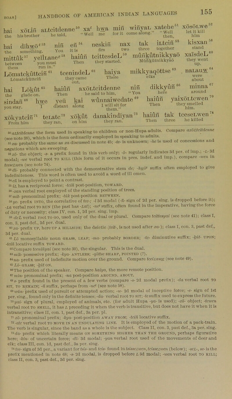 hai the HANDBOOK OF AMERTCAN INDIAN LANGUAGES 155 xoLifi aLtcitdenne®® xa^ his brother he told, “ Well nin You „ri8 en “ hai dihwo^'^’’ 'the something. mittfik” yei'lLanefi between you must them run in.” Lomatckuttcih tcenindeL ““ it is haiun Then hwa min winyaL xatehe“ me for it come along.” “Well then, neskin nax tak iLtcin firs two three together tcittesdeLinunkutnikkyao Mftilkfttnikkyao Ldmatckfittcln hai Lokut®^ the glnde on. sindaii “* hwe yon stay. 1 they came out. they started. haiya There mikk3niq0tt.se elks haiun axoLtcitdenne Then he said to him, kai along yen distant mil “You wunnaiwedate I will sit for them.” xokyatcin From him teLatc” they ran, xokut on him danakindl3nin they ran.‘ 73 haiun Then _ _ KO xo.soLwe let it kill him kisxan stand xai‘sdeL®“ they went up. naLauw“‘ were about minna around yaixoLtcwen they smelled him. tak tceseiAven three he killed dikkyun here haiun Then toaLlcitdenne the form used in speaking to children or non-IIupa adults. Compare axoUcildenne (see note 38), which is the form ordinarily employed in speaking to adults. 61 xa- probably the same os xa discus-sed in note 45; -te- is unknown; -he is used of concessions and negations which are sweeping. 62x0- the object; -s- a prefix found in this verb only; -0- regularly indicates .Id per. of imp.; -L-3d modal; -we verbal root to kill (this form of it occurs in pres, indef. and imp.), compare -wen in tcescLwen (sec note 74). j „ 63di- probably connected with the demonstrative stem de; -hmo‘ suftix often employed to give indefinitcncss. This word is often used to avoid a word of ill omen. ^*en is employed to point n contrast. ^ iL has a reciprocal force; -tcin post-position, toward. f^'xan verbal root employed of the standing position of trees, pronominal prefix; -fiit post-position between’. 68,je- prefix into, the correlative of fee-; -13d modal (-fi- sign of 2d per. sing, is dropped before it); ■La verbal root to ruh (the past has -Lai); -n<f suffix, often found in tlie imperative, having the force of duty or necessity; class IV, con. 1, 2d per. sing. imp. ^-deL verbal root to go, used only of the dual or plural. Compare tcittesyai (see note 41); class I, con. 3, past def., 3d per. dual. 68xa- prefix up, hereup a hillside; the deictic [Iclt-, is not used after xa-); class I, con. 3, past def., 3d per. dual. Lfi monosyllabic noun grass, leaf; -ma- probably border; -tc- diminutive suffix; -kfd- upon; -fctil locative sutfi.x toward. 62Comparc tceniuyai (see note 30), the singular. This is the dual. ^mik- possessive prefi.x; -kya- antlers; -quttsc sharp, pointed (?). <n,ia- prefix used of indefinite motion over the ground. Compare tceiiauw (see note 49). “6 io- grass; -kut on. 66Tlie position of the speaker. Compare haiya, the more remote position. 61 min- pronominal prefix; -na post-po.sition around, about. 68s- prefix found in the present of a few verbs (compare -s- 2d modal prefix); -da verbal root to SIT, to remain; -fi suffix, perhaps from -iie® (see note 58). 66,(Kin-prefix used of pursuit or attempted action; -w- 2d modal of inceptive force; -e- sign of 1st per. sing., found only in the definite tenses;-da- verbal root to sit;-fe suffix used to express the future. ’63/ai- sign of plural, employed of animals, etc. (for adult Hupa -ya-ia used); -xo- object; -fcniera verbal root to smell, it has L preceding it when the verb is transitive, but does not have it when it is intran.sitive; class II, con. 1, past def., 3a per. pi. 21 xo- pronominal prefix; -kya- post-position away from; -tcih locative suffix. 22-afc verbal root to move in an undulating line. It is employed of the motion of a pack-train. The verb is .singular, since the band as a whole is the subject. Class II, con. 3, past def., 3a per. sing. 23da- prefix which literally means on something higher than the ground, perhaps figurative here; -kin- of uncertain force; -dl- 3d modal; -yan verbal root used of the movements of deer and elk; class III, con. Id, past def., 3a per. sing. fee-sign of 3d per., a variant for (sis- and Icis- found intsis8ei.wen,lcisseiwen (below); -set-, se-is the prefix mentioned in note 68; -s-2d modal, is dropped before 13d modal; -leeii verbal root to kill;