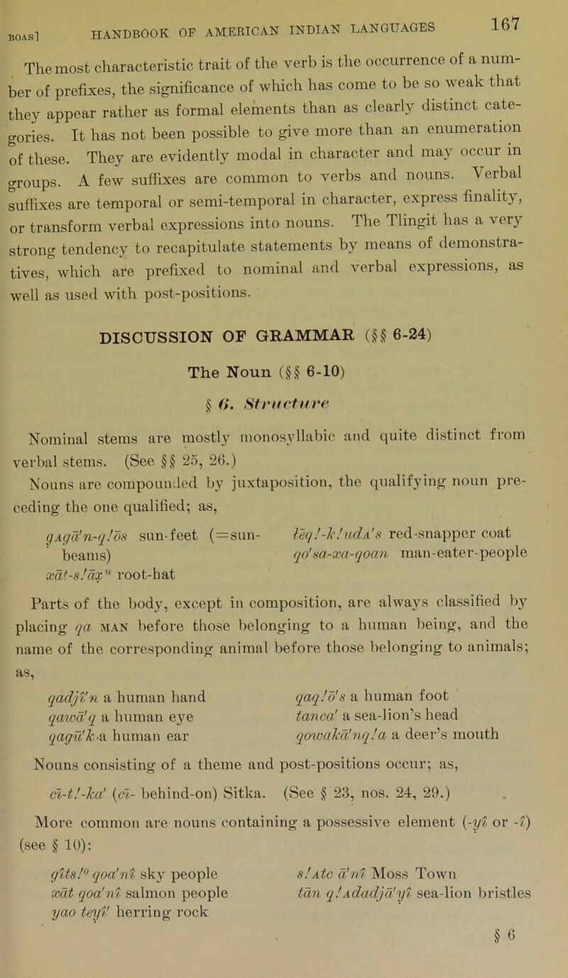 The most characteristic trait of the verb is the occurrence of a num- ber of prefixes, the significance of which has come to be so weak that they appear rather as formal elements than as clearly distinct cate- gories. It has not been possible to give more than an enumeration of these. They are evidently modal in character and may occur in groups. A few suffixes are common to verbs and nouns. Verbal sufhxes are temporal or semi-temporal in character, express finality, or transform verbal expressions into nouns. The Tlingit has a very strong tendency to recapitulate statements by means of demonstra- tives, which are prefixed to nominal and verbal expressions, as well as used with post-positions. DISCUSSION OF GRAMMAR (§§ 6-24) The Noun (§§ 6-10) § (i. Stnicfure Nominal stems are mostly monosyllabic and quite distinct from verbal stems. (Sec §§ 25, 26.) Nouns are compounded bi^ juxtaposition, the (iualif3’ing noun pre- ceding the one qualified; as, gAga'n-(j!os sun-feet (=sun- Uq!-hucIa's red-snapper coat beams) qo'm-xa-qoan man-eater-people xdf-s.'ax'^ root-hat Parts of the bod}', except in composition, are alwaj'S classified bj' placing qa man before those belonging to a human being, and the name of the corresponding animal before those belonging to animals; as, qadjt'n a human hand qaqlo's a human foot qawd'q a human eye tanea! a sea-lion’s head qagu'k-a human ear qcnoakd'nqla a deer’s mouth Nouns consisting of a theme and post-positions occur; as, cl-t!-ka' {(fi- behind-on) Sitka. (See § 23, nos. 24, 29.) More common are nouns containing a possessive element {-yt or -?) (see § 10): gtts!° qoa'nt skj' people slAtc d'v^ Moss Town xat qoa'nt salmon people tan q!Adacljd'yt sea-lion bristles yao teyV herring rock