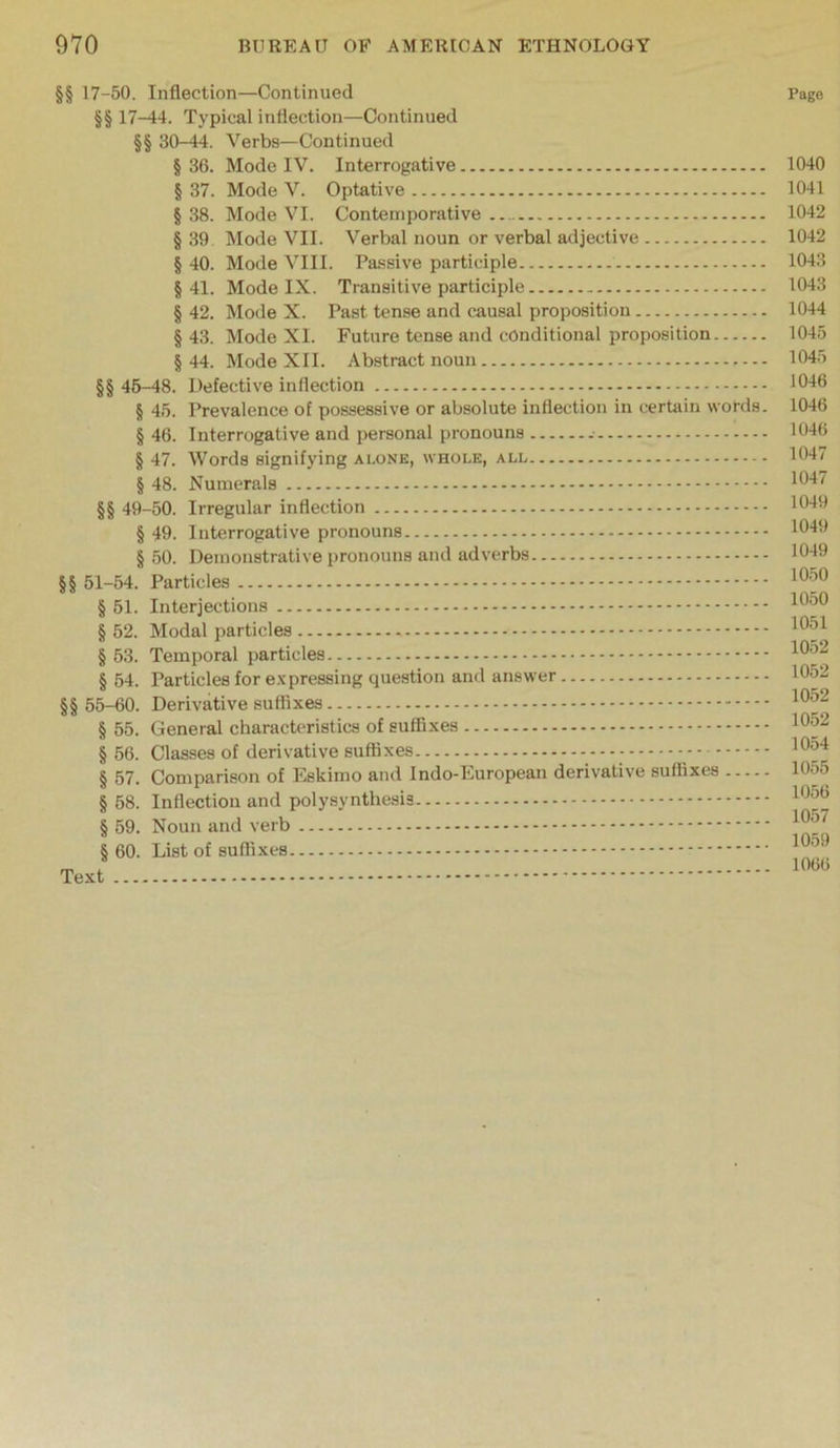 §§ 17-50. Inflection—Continued §§ 17—14. Typical inflection—Continued §§ 30-44. Verbs—Continued § 36. Mode IV. Interrogative § 37. Mode V. Optative § 38. Mode VI. Contemporative § 39 Mode VII. Verbal noun or verbal adjective § 40. Mode VIII. Passive participle §41. Mode IX. Transitive participle § 42. Mode X. Past tense and causal proposition § 43. Mode XI. Future tense and conditional proposition §44. Mode XII. Abstract noun §§ 45-48. Defective inflection § 45. Prevalence of possessive or absolute inflection in cerUiin words. § 46. Interrogative and personal pronouns § 47. Words signifying alone, whole, all § 48. Numerals §§ 49-50. Irregular inflection § 49. Interrogative pronouns § .50. Demonstrative pronouns and adverbs §§ 51-54. Particles § 51. Interjections § 52. Modal particles § 53. Temporal particles § 54. Particles for e.vpressing question and answer §§ 55-60. Derivative § 55. General characU'ristics of suffixes § 56. Classes of derivative suffixes - - § 57. Comparison of Eskimo and Indo-European derivative suffixes § 58. Inflection and polysynthesis § 59. Noun and verb § 60. List of suffixes Text Pago 1040 1041 1042 1042 1043 1043 1044 1045 1045 1046 1046 1046 1047 1047 1049 1049 1049 10.50 1050 1051 1052 1052 1052 1052 1054 1055 1056 1057 1059 1066