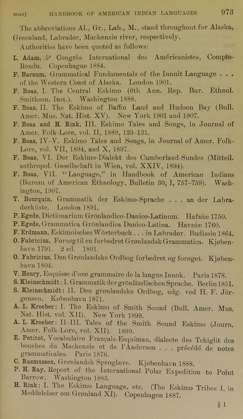 The abbreviations Al., Gr., Lab., M., .stand throughout for Alaska, Greenland, Labrador, Mackenzie river, respectively. Authorities have been quoted as follows: L. Adam, 5® Congres International des Americanistes, Compte- Rendu. Copenhague 1884. F. Barnum, Grammatical Fundamentals of the Innuit Language . . . of the Western Coast of Alaska. London 1901. F. Boas, I. The Central Eskimo (6th Ann. Rep. Bur. Ethnol. Smithson. Inst.). Washington 1888. F. Boas, II. The Eskimo of Baffin Land and Hudson Ba}'^ (Bull. Amer. Mus. Nat. Hist. XV). New York 1901 and 1907. F. Boas and H. Rink, HI. Eskimo Tales and Songs, in Journal of Amer. Folk-Lore, vol. II, 1889, 123-131. F. Boas, IV-V. Eskimo Tales and Songs, in Journal of Amer. Folk- Lore, vol. VII, 1894, and X, 1897. F. Boas, VI. Der Eskimo-Dialekt des Cumberland-Sundes (Mitteil. anthropol. Gesellschaft in Wien, vol. XXIV, 1894), F. Boas, VII. “Language,” in Handbook of American Indians (Bureau of American Ethnology, Bulletin 30, I, 757-759). Wa.sh- ington, 1907. T. Bourquin, Grammatik der Eskimo-Sprache ... an der Labra- dorkiiste. London 1891. P. Egede, Dictionarium GrOnlandico-Danico-Latinum. Hafnise 1750. P. Egede, Grammatica Gronlandica Danico-Latina. Havnite 1760. F. Erdmann, Eskimoisches Worterbuch ... in Labrador. Budissin 1864. 0. Fabricius, Forsogtil en forbedret Gronlandsk Grammatica. Kjoben- havn 1791. 2 ed. 1801. O. Fabricius, Den Gronlandske Ordbog forbedret og forpget. Kjoben- havn 1804. V, Henry, Esquisse d’une grammaire de la langue Innok. Paris 1878. S. Kleinscbmidt; I. Grammatik der gronlilndischen Sprache. Berlin 1851. S. Kleinscbmidt: 11. Den gronlandske Ordbog, udg. ved H. F. Jor- gensen, Kobenhavn 1871. A. L. Kroeber: I. The Eskimo of Smith Sound (Bull. Amer. Mus. Nat. Hist. vol. XII). New York 1899. A. L. Kroeber: H-HI. Tales of the Smith Sound Eskimo (Journ. Amer. Folk-Lore, vol. XII). 1899. E. Petitot, Vocabulaire Franv-ais-Esquimau, dialecte des Tchiglit des benches du Mackenzie et de I’Anderson . . . prdcede de notes grammaticales. Paris 1876. C. Rasmussen, Gronlandsk Sproglmre. Kjobenhavn 1888. P. H. Ray, Report of the International Polar Flxpedition to Point Barrow. Washington 1885. H. Rink: I. The Eskimo Language, etc. (The Eskimo Tribes I. in Meddelelser om Gr0nland XI). Copenhagen 1887. §1