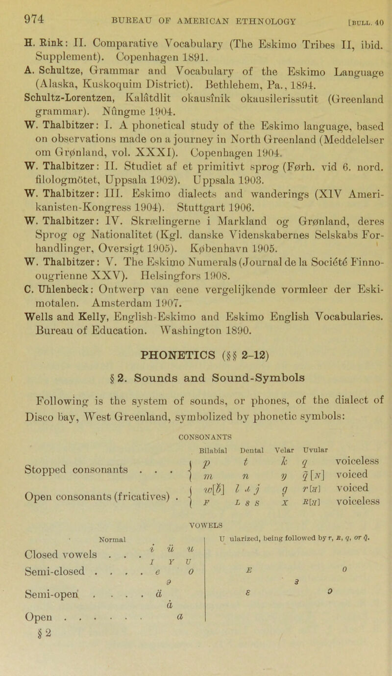 H. Rink; II. Comparative Vocabulary (The Eskimo Tribes II, ibid. Supplement). Copenhagen 1891. A. Schultze, Grammar and Vocabulary of the Eskimo Language (Alaska, Kuskoquim District). Bethlehem, Pa., 1894. Schultz-Lorentzen, Kalatdlit okausinik okausilerissutit (Greenland grammar). Nungme 1904. W. Thalbitzer: I. A phonetical study of the Eskimo language, based on observations made on a journey in North Greenland (Meddelelser om Grpnland, vol. XXXI). Copenhagen 1904. W. Thalbitzer: II. Studiet af et primitivt sprog (F0rh. vid 6. nord. filologmOtet, Uppsala 1902). Upp.sala 1903. W. Thalbitzer: III. Eskimo dialects and wanderings (XIV Ameri- kantsten-Kongress 1904). Stuttgart 1906. W. Thalbitzer: IV. Ski’ajlingerne i Markland og Gronland, deres Sprog og Nationalitet (Kgl. danske Videnskabernes Selskabs For- handlinger, Oversigt 1905). Kpbenhavn 1905. ' W. Thalbitzer: V. The Eskimo Numerals (Journal de la Socidtd Finno- ougrienne XXV). Helsingfors 1908. C. Uhlenbeck: Ontwerp van eene vergelijkende vormleer der Eski- motalen. Amsterdam 1907. Wells and Kelly, English-Eskimo and Eskimo English Vocabularies. Bureau of Education. Washington 1890. PHONETICS (M 2-12) § 2. Sounds and Sound-Symbols Following is the sj’stem of sounds, or phones, of the dialect of Disco bay. West Greenland, symbolized by phonetic symbols: CONSONANTS Blliibial Dental Stopped consonants . . . \ ^ j m n Open consonants (fricatives) . J I j I F L s S Velar Uvular k q voiceless V y W voiced g r [ji] ^'oiced X voiceless Normal Closed vowels . . Semi-closed . . . Semi-operi . . . Open §2 VOWELS i u u I Y U e 0 9 d d a U ularized, being followed by r, s, q, or Q. E 0 a 3 0