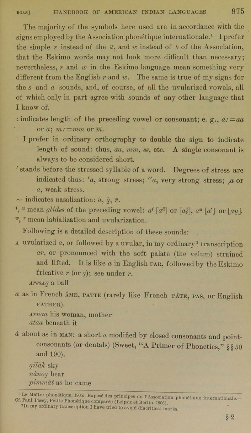 The majority of the symbols here used are in accordance with the signs employed by the Association phonetique internationale.- I prefer the simple r instead of the and w instead of b of the Association, that the Eskimo words msi}^ not look more dithcult than necessary; nevertheless, r and w in the Eskimo language mean something very different from the English r and w. The same is true of my signs for the s- and a- sounds, and, of course, of all the uvularized vowels, all of which only in part agree with sounds of any other language that I know of. : indicates length of the preceding vowel or consonant; e. g., a; = aa or a; m:—mm or m. I prefer in ordinary orthography to double the sign to indicate length of sound: thus, aa, mm, ss, etc. A single consonant is always to be considered short. ' stands before the stressed syllable of a word. Degrees of stress are indicated thus: 'a, strong stress; a, very strong stress; or a, weak stress. ~ indicates nasalization: a, q, f. *, “ mean glides of the preceding vowel: a* [a“] or [ai\, a“ [a’] or [au], ’■ mean labialization and uvularization. Following is a detailed description of these sounds: A uvularized a, or followed by a uvular, in my ordinary* transcription ar, or pronounced with the soft palate (the velum) strained and lifted. It is like a in English far, followed by the Eskimo fricative ?' (or j); see under ?\ ArssAq a ball a as in French ame, patte (rarely like French pIte, pas, or English father). Arnaa his woman, mother ataa beneath it d about as in man; a short a modified by closed consonants and point- consonants (or dentals) (Sweet, “A Primer of Phonetics,” §§50 and 190). qilah sky nanuq bear pimmdt as he came Cf principes de I'Association phondtique internationale.- U. Paul Passy, Petite Phondtique compartSe (Leipsic et Berlin, 1906) > In my ordinary transcription I have tried to avoid diacritical marks. §2