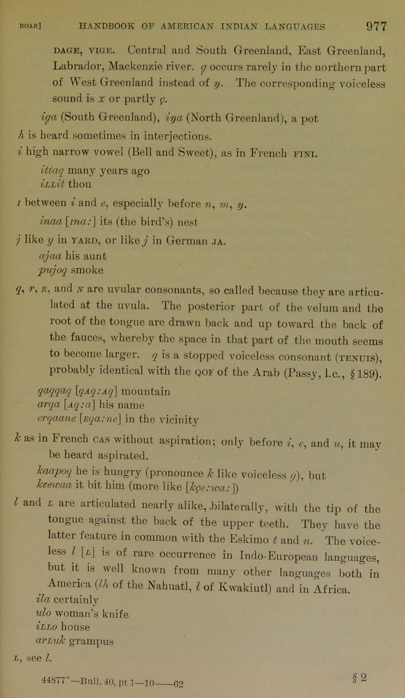 DAGE, viGE. Central and South Greenland, East Greenland, Labrador, Mackenzie river, g occurs rarely in the northern part of West Greenland instead of y. The corresponding voiceless sound is x or partly g. iga (South Greenland), iya (North Greenland), a pot h is heard sometimes in interjections. i high narrow vowel (Bell and Sweet), as in French fini. ittaq many years ago ihLit thou / between i and 6, especiallj' before w, ???, y. inaa [ma.-] its (the bird’s) nest j like y in yard, or likey in German ja. ajaa his aunt pujoq smoke q^ u, and n are uvular consonants, so called because they are articu- lated at the uvula. The posterior part of the velum and the root of the tongue are drawn back and up toward the back of the fauces, whereby the space in that part of the mouth seems to become larger, j is a stopped voiceless consonant (tenuis), probably identical with the qof of the Arab (Passy, l.c., §189). qaqqaq [qAq:Aq'\ mountain arqa \Aq;a\ his name erqaane [Eqa:ne\ in the vicinit}’- k as in French cas without aspiration; only befoi-e ^, e, and u, it may be heard aspirated. kaapoq he is hungry (pronounce k like voiceless y), but keewaa it bit him (more like [kge;wa:]) I and L are articulated nearly alike, .bilaterally, with the tip of the tongue against the back of the upper teeth. They have the latter feature in common with the Eskimo t and n. The voice- less I [ij is of rare occurrence in Indo-European languages, but it IS well known from many other languages both in ^ America {Ih of the Nahuatl, I of Kwakiutl) and in Africa. ila certainly ulo woman’s knife izLo house avLuk grampus L, see 1. 44877°—Bull. 40, pt 1—10 02 §2