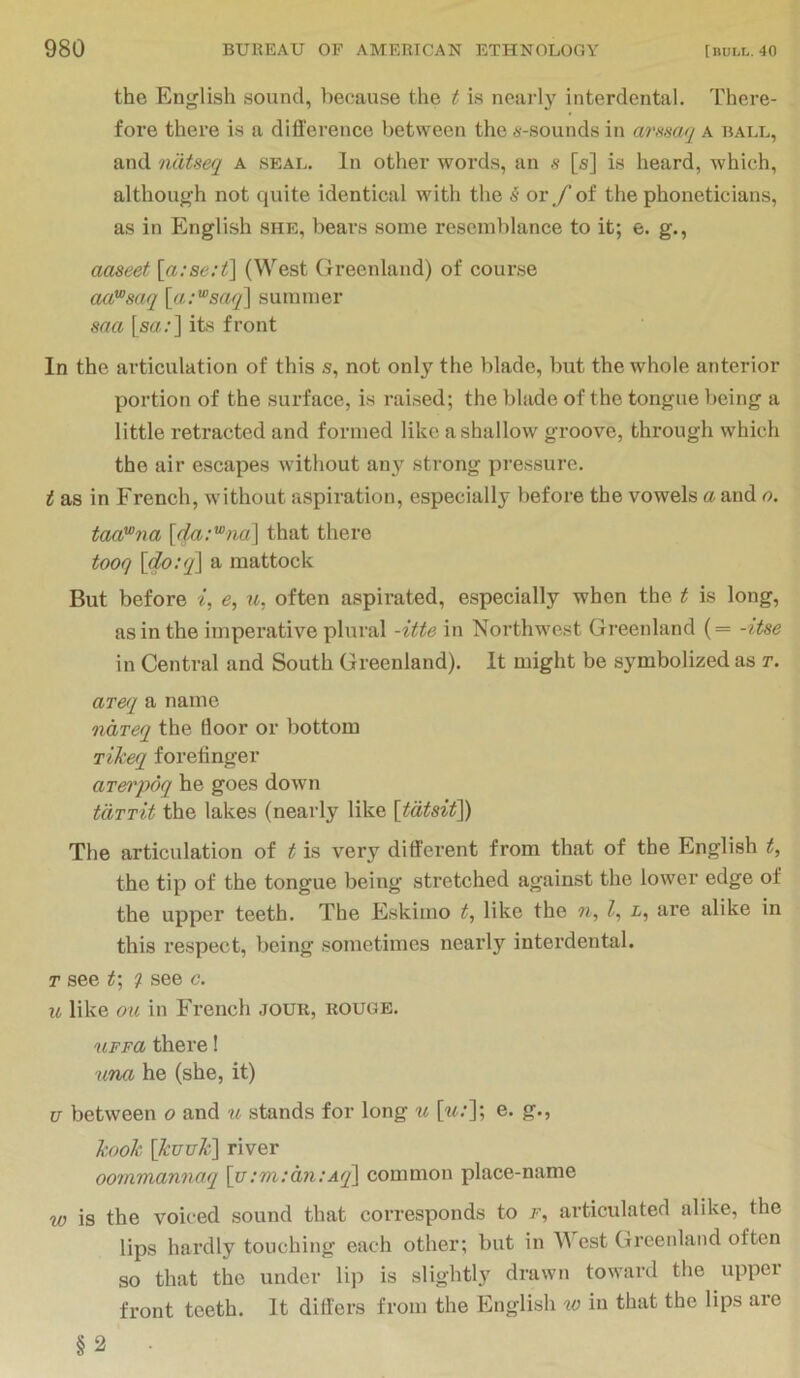 the English sound, because the t is nearly interdental. There- fore there is a difference between the 6-sounds in arftsaq a ball, and ndtseq A seal. In other words, an s [s] is heard, which, although not quite identical with the 5 or,/of the phoneticians, as in English she, bears some resemblance to it; e. g., aaseet [a:se:t\ (West Greenland) of course oaFsaq {a:^s(yq\ summer saa [so.‘] its front In the articulation of this s, not only the blade, but the whole anterior portion of the surface, is raised; the blade of the tongue being a little retracted and formed like a shallow groove, through which the air escapes without any strong pressure. t as in French, without aspiration, especially before the vowels a and o. taa'^na {da:'^na\ that there tooq \do:q^ a mattock But before i, e, u, often aspirated, especially when the t is long, as in the imperative plural -itte in Northwest Greenland (= -itse in Central and South Greenland). It might be symbolized as r. ar&i a name ndreq the floor or bottom rikeq forefinger arerpoq he goes down tdTTit the lakes (nearly like The articulation of t is very different from that of the English t, the tip of the tongue being stretched against the lower edge of the upper teeth. The Eskimo t, like the n, I, i, are alike in this respect, being sometimes nearly interdental. T see t; see c. u like oil in French jour, rouge. uFFa there! una he (she, it) u between o and w stands for long ^l [«.']; e. g., kook \kuuk^ river oommannaq \u:m:dn:Aq\ common place-name w is the voiced sound that corresponds to f, articulated alike, the lips hardly touching each other; but in cst Greenland often so that the under lip is slightly drawn toward the upper front teeth. It differs from the English in that the lips are §2