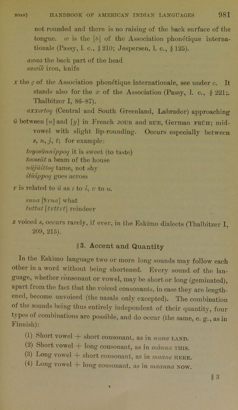 not rounded and there is no raising of the back surface of the tongue, w is the [ft] of the Association phonetique interna- tionale (Passy, 1. c., § 210; Jespersen, 1. c., § 125). awaa the back part of the head satoik iron, knife X the p of the Association phonetique internationale, see under c. It stands also for the x of the Association (Passy, I. c., § 221;. Thalbitzer I, 86-87). axxertoq (Central and South Greenland, Labrador) approaching u between [«] and [y] in French jodk and rue, German fkuh; mid- vowel with slight lip-rounding. Occurs especially between s, w,y, for examjile: toyosunnip'poq it is sweet (to taste) toosmt a beam of the house nujiiittoq tame, not shy ituippoq goes across Y is related to w as / to i, u to u. Sima [Smrt] what tuttut [tYttYt] reindeer z voiced s, occurs rarely, if ever, in the Eskimo dialects (Thalbitzer I, 209, 215). §3. Accent and Quantity In the Eskimo language two or more long sounds may follow each other in a word without being shortened. Every sound of the lan- guage, whether consonant or vowel, may be short or long (geminated), apart from the fact that the voiced consonants, in case they are length- ened, become unvoiced (the nasals only excepted). The combination of the sounds being thus entirel3’^ independent of their quantity, four types of combinations are possible, and do occur (the same, e. sf., as in Finnish): (1) Short vowel -f- short consonant, as in nuna land. (2) Short vowel -f long consonant, as in manna this. (3) Long vowel + short consonant, as in maane here. (4) Long vowel -f long consonant, as in maanna now. §3