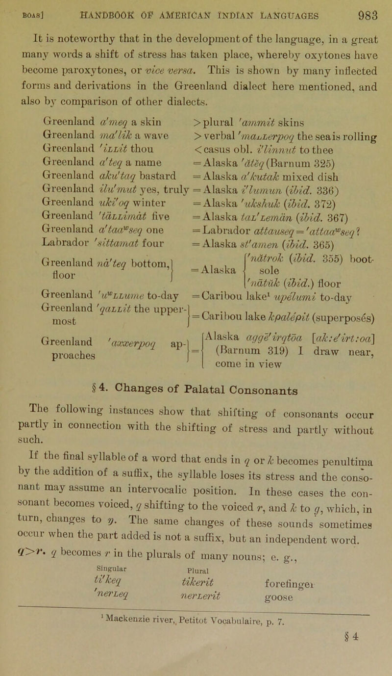It is noteworthy that in tlie development of the language, in a great many words a shift of stress has taken place, whereby oxytones have become paroxytones, or vice versa. This is shown by many inflected forms and derivations in the Greenland dialect here mentioned, and also by comparison of other dialects. Greenland aJmeq a skin Greenland via'lik a wave Greenland 'ihLit thou Greenland a'teq a name Greenland aku'taq bastard Greenland ilu'mut yes, truly Greenland uki'oq winter Greenland 'tdLLimdt five Greenland a'taa'^seq one Labrador 'sittamat four Greenland nd'teq bottom, floor Greenland 'u'^LLuine to-day Greenland 'qaiLit the upper- most Greenland 'axxerpoq ap- proaches > plural 'ainmit skins > verbal 'maijLerpoq the seals rolling < casus obi. i'linnut to thee = Alaska (Barnum 325) = Alaska a'kutak mixed dish = Alaska i'lumun {ibid. 336) = Alaska 'ukshuk {ibid. 372) = Alaska tah'Leman {ibid. 367) = Labrador attauseq = 'attaaPseq ? = Alaska st'amen {ibid. 365) 'ndtrok {ibid. 355) boot- = Alaska .sole 'ndtiXk {ibid.) floor = Caribou lake* upelumi to-day = Caribou lake kpalepit (superposes) Alaska agge’irqtba \ak:dirt:od\ (Barnum 319) 1 draw near, come in view § 4. Changes of Palatal Consonants The following instances show that shifting of consonants occur partly in connection with the shifting of stress and partly without such. If the final syllable of a word that ends in q or k becomes penultima by the addition of a suflix, the syllable loses its stress and the conso- nant may assume an intervocalic position. In these cases the con- sonant becomes voiced, q shifting to the voiced r, and k to y, which, in turn, changes to y. The same changes of these sounds sometimes occur when the part added is not a suffix, but an independent word. <r>v. q becomes in the plurals of many nouns; c. g.. Singular Plural tikerit forefinger net'Leq nerLeidt goose ‘Mackenzie river,.Petitot Vocabulaire, p. 7. §4