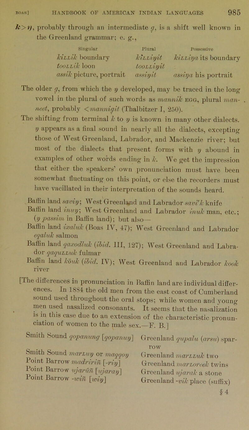 probably through an intermediate g, is a shift well known in the Greenland grammar; e. g., Singular Plural Possessive TiiLhik boundary kiLhiyit kiLhiya its boundaiy tooLLik loon tooLhiyit rtsSd'X; picture, portrait amiyit as,nya his portrait The older g, from which the y developed, may be traced in the long vowel in the plural of such words as tnannik egg, plural man- aeet, probabl}'^ <mannigit (Thalbitzer I, 250). The shifting from terminal k to y is known in many other dialects. y appears as a final sound in nearly all the dialects, excepting those of West Greenland, Labrador, and Mackenzie river; but most of the dialects that pi'esont forms with o) abound in examples of other words ending in k. We get the impression that either the speakers’ own pronunciation must have been somewhat fluctuating on this point, or else the recorders must have vacillated in their interpretation of the sounds heard. BafHn land saviy\ West Greenland and Labrador savi'k knife Baffin land inuy\ M est Greenland and Labrador man, etc.; (^ypassim in Baffin land); but also— Baffin land (Boas IV, 47); West Greenland and Labrador eqalvk salmon Baffin land tjaxodluk {ihid. Ill, 127); West Greenland and Labra- dor qa<pi,LLuk fulmar Baffin land kouk {ibid. IV); West Greenland and Labrador kook river [The difterences in pronunciation in Baffin land are individual differ- ences. In 18b4 the old men from the east coast of Cumberland sound used throughout the oral stops; while women and young men used nasalized consonants. It seems that the nasalization is in this case due to an extension of the characteristic pronun- ciation of women to the male sex.—F. B.] Smith Sound qopanung [qoj)anuy\ Smith Sound mavLuy or maqqoy Point Barrow 'madnvin {-viij\ I oint Barrow vjarun \;i(jaraij\ Point Barrow -win [wiy] Greenland qupaht, {arsiC) spar- row Greenland mavLLuk two Greenland marLoreek twins Greenland ujarak a stone Greenland -vik place (suffix) §4