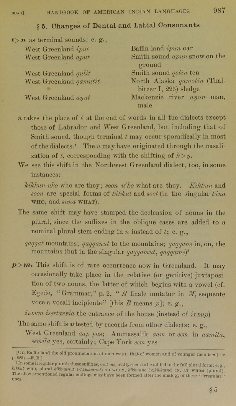 § 5. Changes of Dental and Labial Consonants as terminal sounds: e. g., West Greenland iput West Greenland aput West Greenland qulit West Greenland qamutit West Greenland ayut Baffin land ip%m oar Smith sound apim snow on the ground Smith sound qolin ten North Alaska qamotin (Thal- bitzer I, 225) sledge Mackenzie river ayun man, male n takes the place of t at the end of words in all the dialects except those of Labrador and West Greenland, but including that -of Smith sound, though terminal t ma\’ occur sporadically in most of the dialects. ‘ The n may have originated through the nasali- zation of corresponding with the shifting of k>y. We see this shift in the Northwest Greenland dialect, too, in some instances: Ml'Jcun xiko who are they; soon u'Tco what are they, Kikkun and soon are special forms of kikkut and soot (in the singular kina WHO, and suna what). The same shift may have stamped the declension of nouns in the plural, since the suffixes in the oblique cases are added to a nominal plural stem ending in n instead of t\ e, g,, qaqqat mountains; qaqqanut to the mountains; qaqqane in, on, the mountains (but in the singular qaqqamut, qaqqameY p > m. This shift is of rare occurrence now in Greenland. It may occasional 1}'^ take place in the relative (or genitive) juxtaposi- tion of two nouns, the latter of which begins with a vowel (cf. Egede, ‘‘Grammar,” p. 2, finale mutatur in sequeute voce a vocali incipiente” [this B means y?]; e. g., zLLvm iset'tavFia the entrance of the house (instead of iLLup) The same shift is attested b}*^ records fi'om other dialects; e. g.. West Greenland yes; Ammassalik aam or eem in aamila, eemila yes, certainly; Cape York eem yes [’In Battln land the old pronunciation of men was t; that of women and of younger men is n (see p. 985).—F. B.] ’ In some irregular plurals these sufTlxes, -nul -ne, really seem to be added to the full plural form; e. g., kikkut WHO, plural kikkunnut {<,kikkutnut) to WHOSt, kikkunue (dkikkutne) in, at wiio.m (plural). 1 he above-mentioned regular endings may have been formed after the analogy of these  irregular ” ones. §5