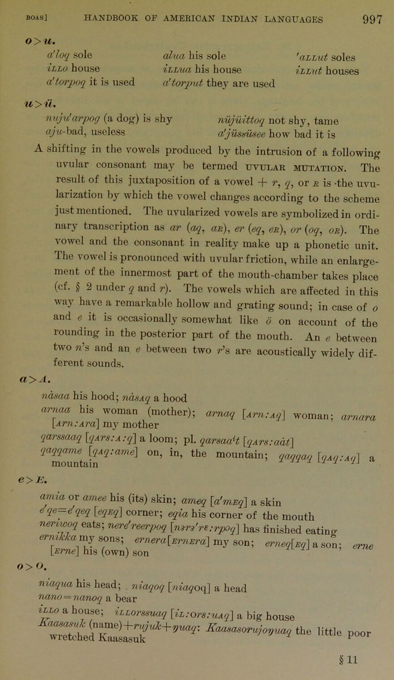o>u. a'loq sole iLLo house a'tm'poq it is used alxia his sole 'aLLut soles ihLua his house iLLvt houses a'torput they are used u > ii. niijv!arpog (a dog-) is shy nujuittoq not shy, tame cy w-bad, useless a'justsusee how bad it is A shifting in the vowels produced by the intrusion of a following uvular consonant may be termed uvular mutation. The result of this juxtaposition of a vowel -f- q^ or r is *the uvu- larization by which the vowel changes according to the scheme just mentioned. The uvularized vowels are symbolized in ordi- nary transcription as ar {aq, aR), ei' (eq, 6r), or {oq, or). The vowel and the consonant in reality make up a phonetic unit. The vowel is pronounced with uvular friction, while an enlarge- ment of the innermost part of the mouth-chamber takes place (cf. § 2 under q and r). The vowels which are affected in this wa}'^ have a remarkable hollow and grating sound; in case of o and e it is occasionally somewhat like o on account of the rounding in the posterior part of the mouth. An e between two «’s and an e between two r’s are acoustically widely dif- ferent sounds. a>A. ndsaa his hood; ?idsAq a hood arnaa his woman (mother); amaq [Am.-Aq] woman; ar?iora [Arn.-Ara] my mother qarssaaq [qArs.’A.-ql a loom; pi. qarsaaH [qArs;adt] mm a e>E. amia^ov amee his (its) skin; ameq [a'lnEq] a skin 6 qe—^qeq \_eqEq\ corner; eqia his corner of the mouth n&nwoq eats; nere'reerpoq [ri3r3're:rpoq'\ has finished eating ermkhamj sons; ernera[E7^iEra] my son; erneq[Eq] a son; ev7ie [Fme] his (own) son o>o. maqua his head; niaqoq [niaqoq] a head nano = nanoq a bear a house; tLLorssuaq [iL:ors:uAq] a big house the mt,e poor §11