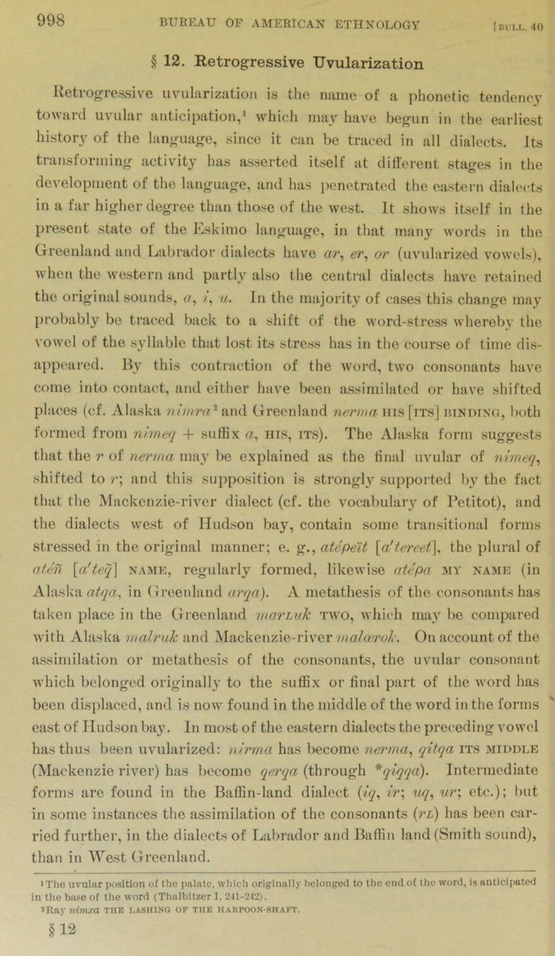 [bli.l. 40 § 12. Retrogressive Uvularization Retrogressive uvularization is the name of a phonetic tendency toward uvular anticipation,* which may have begun in the earliest history of the language, since it can be traced in all dialects. Its transforming activity has asserted itself at different stages in the development of the language, and has penetrated the eastern dialects in a far higher degree than those of the west. It shows itself in (he present state of the Eskimo language, in that many words in the Greenland and Labrador dialects have a?', er, or (uvuilarized vowels), when the western and partly also the central dialects have retained the original sounds, u, i, u. In the majority of cases this change ma}^ probably be traced back to a shift of the word-stress whereby the vowel of the s3dlablc that lost its stress has in the course of time dis- appeared. By this contraction of the word, two consonants have come into contact, and either have been assimilated or have shifted places (cf. Alaska vimra'^ and Greenland nerma ms [its] binding, both formed from nlmeq -f- suffix a, his, its). The Alaska form suggests that the r of nenna may be explained as the tinal uvular of nimeq^ shifted to r\ and this supposition is strongl}^ supported b} the fact that the Mackenzie-river dialect (cf. the vocabulary of I’etitot), and the dialects west of Hudson bay, contain some transitional forms stressed in the original manner; e. g., atepeit {a'tereet\ the plural of afen [a'teq^ name, regularly formed, likewise atepa my name (in Alaska in Greenland arqa). A metathesis of the consonants has tidcen place in the Greenland marnik two, which may be compared M’ith Alaska malruk and Mackenzie-river malmrok. On account of the assimilation or metathesis of the consonants, the uvular consonant which belonged originally to the suffix or final part of the word has been displaced, and is now found in the middle of the word in the forms east of Hudson bay. In most of the eastern dialects the preceding vowel has thus been uvularized: nh'via has become nerma^ qitqa its middle (Mackenzie river) has become qei'qa (through *qlqqa). Intermediate forms are found in the Baffin-land dialect {iq^ ir\ uq^ ur\ etc.); but in some instances the assimilation of the consonants (jn) has been car- ried further, in the dialects of Labrador and Baffin land (Smith sound), than in West Greenland. ■The uvular position of the palate, which originally belonged to the end of the word, is anticipated in the base of the word (Thalbllzer I, 241-242). «Ray ntmja the lashing of the hakpoon-shakt. §12