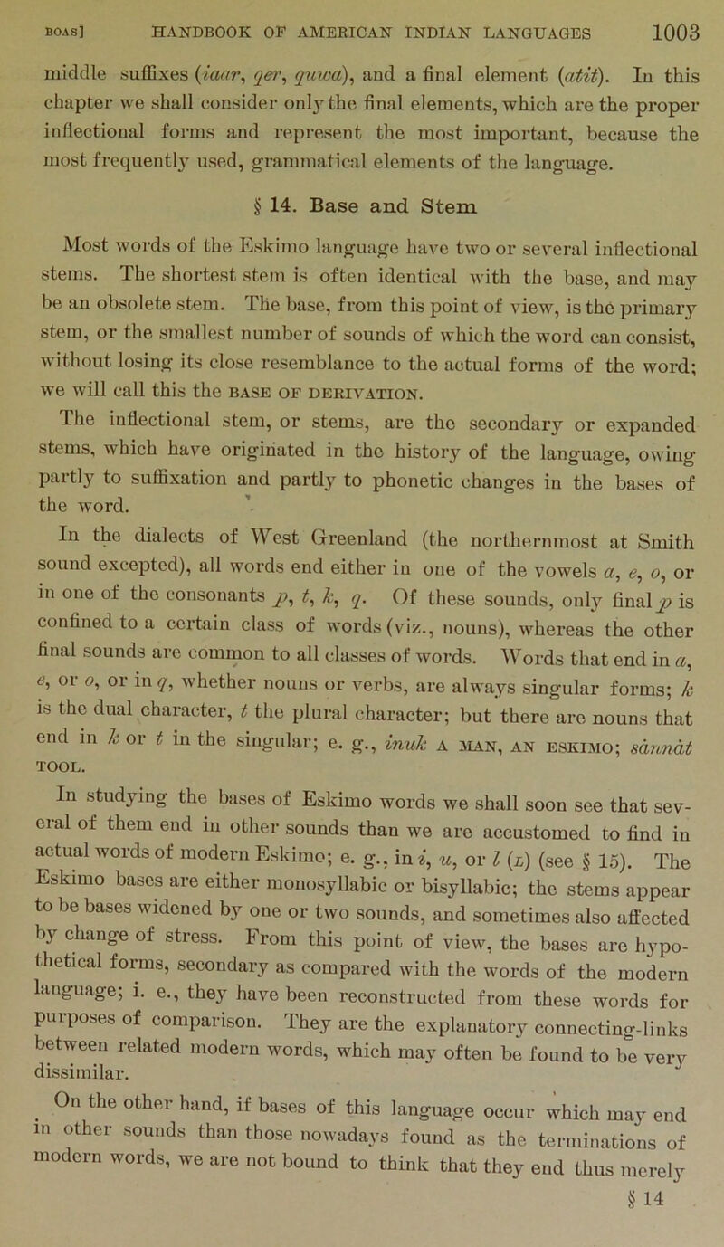 middle suffixes {laar^ qe>\ qiiiva)^ and a final element {atit). In this chapter we shall consider only the final elements, which are the proper inflectional foi’ins and represent the most important, because the most frequentl3^ used, grammatical elements of the language. § 14. Base and Stem Most words of the Eskimo language have two or several inflectional stems. The shortest stem is often identical with the base, and may be an obsolete stem. The base, from this point of view, is the primary stem, or the smallest number of sounds of which the word can consist, Avithout losing its close resemblance to the actual forms of the word; Ave will call this the base of derivation. The inflectional stem, or stems, are the secondary or expanded stems, Avhich have originated in the history of the language, OAving partly' to suffixation and partl^*^ to phonetic changes in the bases of the Avord. In the dialects of West Greenland (the northernmost at Smith sound excepted), all words end either in one of the vowels a, o, or in one of the consonants p, t, k, q. Of these sounds, only finalq) is confined to a certjxin class of words (viz., nouns), Avhereas the other final sounds are common to all classes of words. Words that end in «, <e, or o, or iiw/, Avhether nouns or verbs, are always singular forms; h is the dual character, t the plural character; but there are nouns that end in h or t in the singular; e. g., inuh a jian, an Eskimo; sannat TOOL. In studying the bases of Eskimo words we shall soon see that sev- eral of them end in other sounds than we are accustomed to find in actual words of modern Eskimo; e. g., in u, or I {l) (see § 15). The Eskimo bases are either monosyllabic or bisyllabic; the stems appear to be bases widened by one or two sounds, and sometimes also affected by change of stress. From this point of vieAv, the bases are hypo- thetical forms, secondary as compared with the words of the modern language; i. e., they have been reconstructed from these words for purposes of comparison. They are the explanatory connecting-links between related modern words, which may often be found to be very dissimilar. On the other hand, if bases of this language occur which may end in other sounds than those nowadays found as the terminations of modern words, we are not bound to think that they end thus merely § 14
