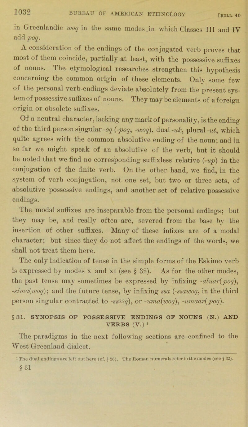 [BULL. 40 in Greenlandic woq in the same modes,in which Classes III and IV add poq. A consideration of the endings of the conjugated verb proves that most of them coincide, partially at least, with the possessive suffixes of nouns. The etymological researches strengthen this hypothesis concerning the common origin of these elements. Only some few of the personal verb-endings deviate absolutely from the present sys- tem of possessive suffixes of nouns. They ma^'^ be elements of a foreign origin or obsolete suffixes. Of a neutral character, lacking any mark of personality, is the ending of the third person singular -oq {-poq^ -woq)^ dual -jik,, plural -ut^ which quite agrees with the common absolutive ending of the noun; and in so far we might speak of an absolutive of the verb, but it should be noted that we find no corresponding suffixless relative {-tip) in the conjugation of the finite verb. On the other hand, we find, in the S3stem of verb conjugation, not one set, but two or three sets, of absolutive possessive endings, and another .set of relative possessive endings. The modal suffixes are inseparable from the personal endings; but they may be, and really' often are, severed from the base l\y tke insertion of other suffixes. Many of these infixes are of a modal character; but since they do not affect the endings of the words, we shall not treat them here. The only indication of tense in the simple forms of the Eskimo verb is expressed b\' modes x and xi (see § 32). As for the other modes, the past tense ma}'^ sometimes be expressed by infixing -aluar{poq), -sima{woq)\ and the future tense, bj”^ infixing ssa {-ssawoq, in the third person singular contracted to -ssooq)^ or -uma{woq), -u7naar{poq). §31. SYNOPSIS OF POSSESSIVE ENDINGS OF NOUNS (N.) AND VERBS (V.) ‘ The paradigms in the next following sections are confined to the West Greenland dialect. ■ The duiil endings are left out here (cf. § 26). The Roman numerals refer to the modes (see § 32). §31