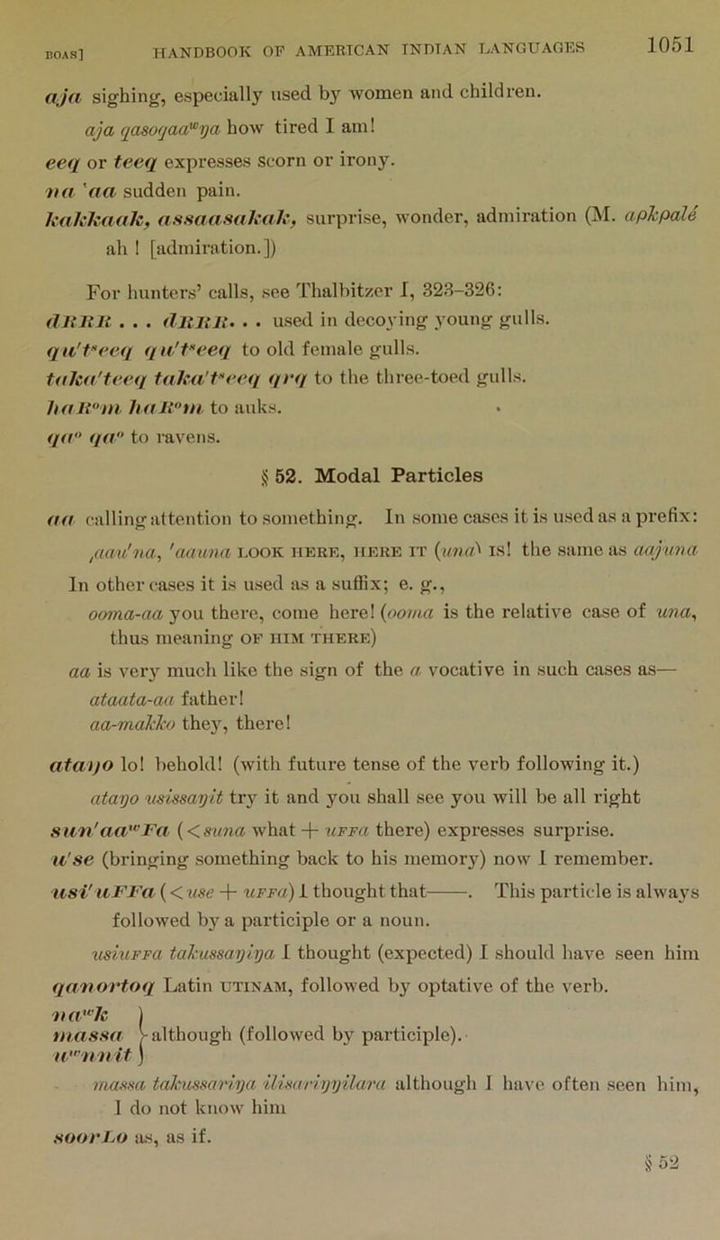 ojci sighing, especially used by women and children. aja qasoqaa'^ya how tired 1 am! eeq or teeq expresses scorn or irony. 'na 'aa sudden pain. It'aJvkaak, assaasahah, surprise, wonder, admiration (M. apJcpaU ah 1 [admiration.]) For hunters’ calls, see Thalbitzer 1, 323-326: dliltlt . . . dltliJi. . . used in decoying young gulls. qu'Peeq qu't’‘eeq to old female gulls. toha'teeq faka'P^req qrq to the three-toed gulls. haiini haJ{m to auks. q<t“ qa to ravens. § 52. Modal Particles aa calling attention to something. In some cases it is used as a prefix: /lau'na, 'aaima book here, here it {una^ is! the same as aajima In other cases it is used as a suffix; e. g., ooma-aa you there, come here! {ooma is the relative case of una, thus meaning of him there) aa is vei-y much like the sign of the a vocative in such cases as— ataata-aa father! aa-maWio the}', there! ataijo lo! behold! (with future tense of the verb following it.) atayo ^isissayit try it and you shall see you will be all right siin'aa''’Fa {<suna what -|- uFFa there) expresses surprise. u'se (bringing something back to his memory) now 1 remember. iisi' iiFFa (< use uffo) 1 thought that . This particle is always followed by a participle or a noun. ttshiFFa tal'ussaylya 1 thought (expected) 1 should have seen him qaiaovtoq Latin utinam, followed by optative of the verb. massa > although (followed by participle). massa tahussariya ilisariyyilara although J have often seen him, 1 do not know him .soorFo as, as if.