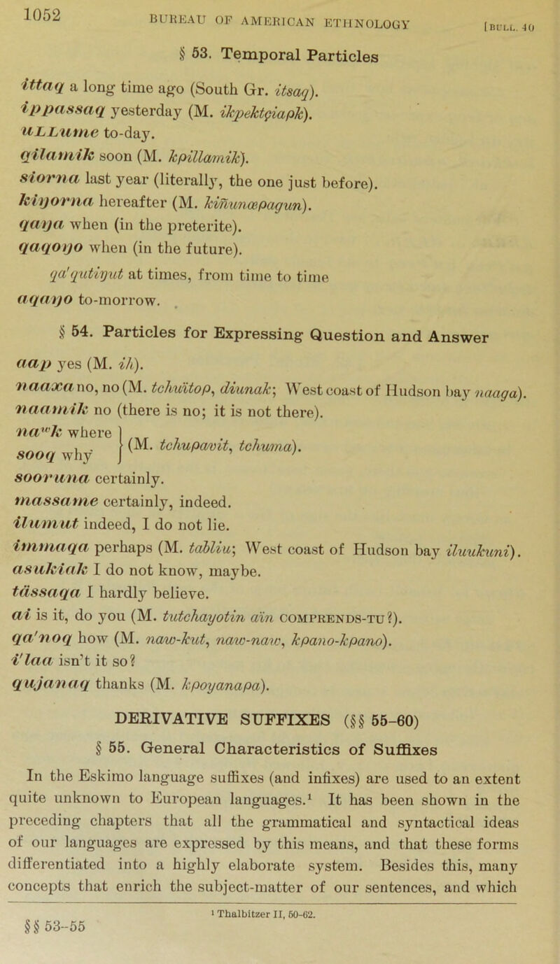 Ini’u.. 40 BUREAU OP AMERICAN ETHNOLOGY § 63. Temporal Particles Ittaq a long time ago (South Gr. itsaq). ippassaq yesterday (M. ikpektpiapk). ULlyuttie to-day. fjifciuuJc soon (M. kpillamik), sloriHi last year (literally, the one just before). hiijortia hereafter (M. kmunoepagun). (jaija when (in the preterite). qaqoijo when (in the future). (ja'(jutiyiit at times, from time to time aqayo to-morrow. § 54. Particles for Expressing Question and Answer aap yes (M. ik). 'HCifi'Xfi wo^ no (M. tchuxtop^ diuncik\ W est coast of Hudson ba}^ ndugci). naauiik no (there Is no; it is not there). (M. tchupavit, tohunia). ncP''k where sooq why sooruna certainly. tnassame certainly, indeed. Hum lit indeed, I do not lie. immaqa perhaps (M. tcdliu] West coa.st of Hudson bay iluukuni). asuhiah I do not know, maybe. tdssaqa 1 hardly believe. Cli is it, do you (M. tutchayotin din comprends-tu?). qa'noq how (M. ncuw-kut^ naw-nan\ kpano-kpano). i'laa isn’t it so? qujmiaq tlianks (M. kpoyanapa). DERIVATIVE SUFFIXES (§§ 55-60) § 55. General Characteristics of Suffixes In the Eskimo language suffixes (and infixes) are used to an extent quite unknown to European languages.^ It has been shown in the preceding chapters that all the grammatical and syntactical ideas of our languages are expressed by this means, and that these forms differentiated into a highly elaborate system. Besides this, many concepts that enrich the subject-matter of our sentences, and which §§53-55 I Thalbitzer II, 60-C2.