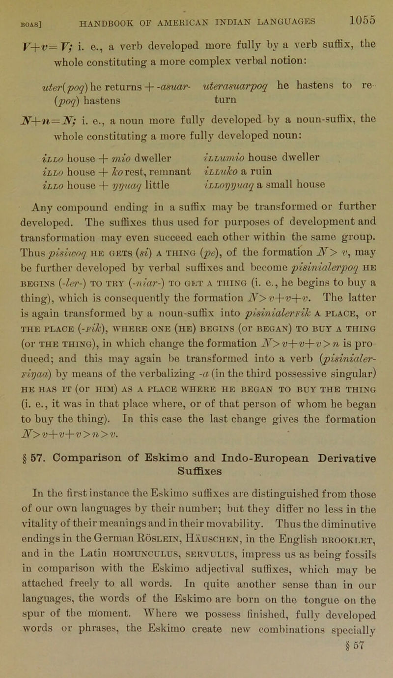 V+v=V; i. e., a verb developed more fully by a verb suffix, the whole constituting a more complex verbal notion: uter(po</) he returns-hitterasuarpoq he hastens to re ipoq) hastens turn i. e., a noun more fully developed by a noun-suffix, the whole constituting a more full}'^ developed noun: ihLo house + mio dweller iLLumio house dweller Illo house + I'orcst, remnant ihLuTco a ruin ihLo house -i- yyuaq little iLLoyyuaq a small house Any compound ending in a suffix may be transformed or further developed. The suffixes thus used for purposes of development and transformation ma}’^ even succeed each other within the same group. Thus pisiwoq he gets {si) a thing (pe), of the formation iV> v, may be further develojied by verbal suffixes and become pisinialerpoq he begins {-lei'-) TO TRY {-niar-) to get a thing (i. e., he begins to buy a thing), which is eonsequentl3' the formation N>v-\-v-\-v. The latter is again transformed b}' a noun-suffix into pisinialei'yik A place, or THE PLACE {-Flk), WHERE ONE (he) BEGINS (or BEGAN) TO BUY A THING (or THE thing), in which change the formation N>v-\-v-\-v>n is pro duced; and this ma}' again be transformed into a verb {pisinialer- Fiyaa) by means of the verbalizing -a (in the third possessive singular) HE has it (or him) as a place WHERE HE BEGAN TO BUY THE THING (i. e., it was in that place where, or of that person of whom he began to buy the thing). In this case the last change gives the formation N'>v-\-v-\-v>n>v. § 57. Comparison of Eskimo and Indo-European Derivative Sufldxes In tlie first instance the Eskimo suffixes are distinguished from those of our own languages by their number; but they differ no less in the vitality of their meanings and in their movability. Thus the diminutive endings in the German Roslein, Hauschen, in the English brooklet, and in the Latin homunculus, servulus, impress us as being fossils in comparison with the Eskimo adjectival suffixes, which may be attached freely to all words. In quite another sense than in our languages, the words of the Eskimo are born on the tongue on the spur of the moment. Where we possess finished, fully developed words or phrases, the Eskimo create new combinations specially §57