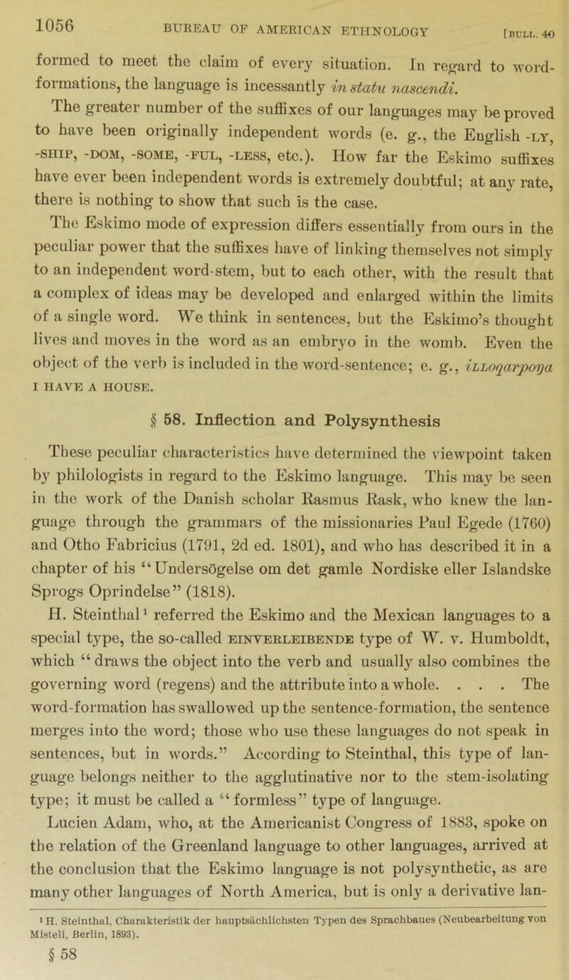 [bull. 40 foiined to meet the claim of every situation. In rejij'ard to word- formations, the language is incessantly in statu nascendi. The greater number of the suffixes of our languages may be proved to have been originally independent words (e. g., the English -ly, -SHIP, -DOM, -SOME, -FUL, -LESS, etc.). How far the Eskimo suffixes have ever been independent words is extremely doubtful; at any rate, there is nothing to show that such is the case. The Eskimo mode of expression differs essentially from ours in the peculiar power that the suffixes have of linking themselves not simply to an independent word-stem, but to each other, with the result that a complex of ideas may be developed and enlarged within the limits of a single word. We think in sentences, but the Eskimo’s thought lives and moves in the word as an embryo in the womb. Even the object of the v'erb is included in the word-sentence; e. g., iLLoqarpoya I HAVE A HOUSE. § 58. Inflection and Polysynthesis These peculiar characteristics have determined the viewpoint taken b}' philologists in regard to the Eskimo language. This may bo seen in the work of the Danish scholar Rasmus Rask, who knew the lan- guage through the grammars of the missionaries Paul Egede (1760) and Otho Fabricius (1791, 2d ed. 1801), and who has described it in a chapter of his “UndersOgelse om det gamle Nordiske eller Islandske Sprogs Oprindelse” (1818). H. SteinthaD referred the Eskimo and the Mexican languages to a special type, the so-called einverleibende type of W. v. Humboldt, which “ draws the object into the verb and usually also combines the governing word (regens) and the attribute into a whole. . . . The word-formation has swallowed up the sentence-formation, the sentence merges into the word; those who use these languages do not speak in sentences, but in words.” According to Steinthal, this type of lan- guage belongs neither to the agglutinative nor to the stem-isolating type; it must be called a “ formless” t}'^pe of language. Lucien Adam, who, at the Americanist Congress of 1883, spoke on the relation of the Greenland language to other languages, arrived at the conclusion that the Eskimo language is not polysynthetic, as are many other languages of North America, but is only a derivative lan- ■ H. Steinthal, Charakteristik der liauptsiichlichsten Typen des Sprachbaues (Neubearbeitung von Mi-steli, Berlin, 1893). §58