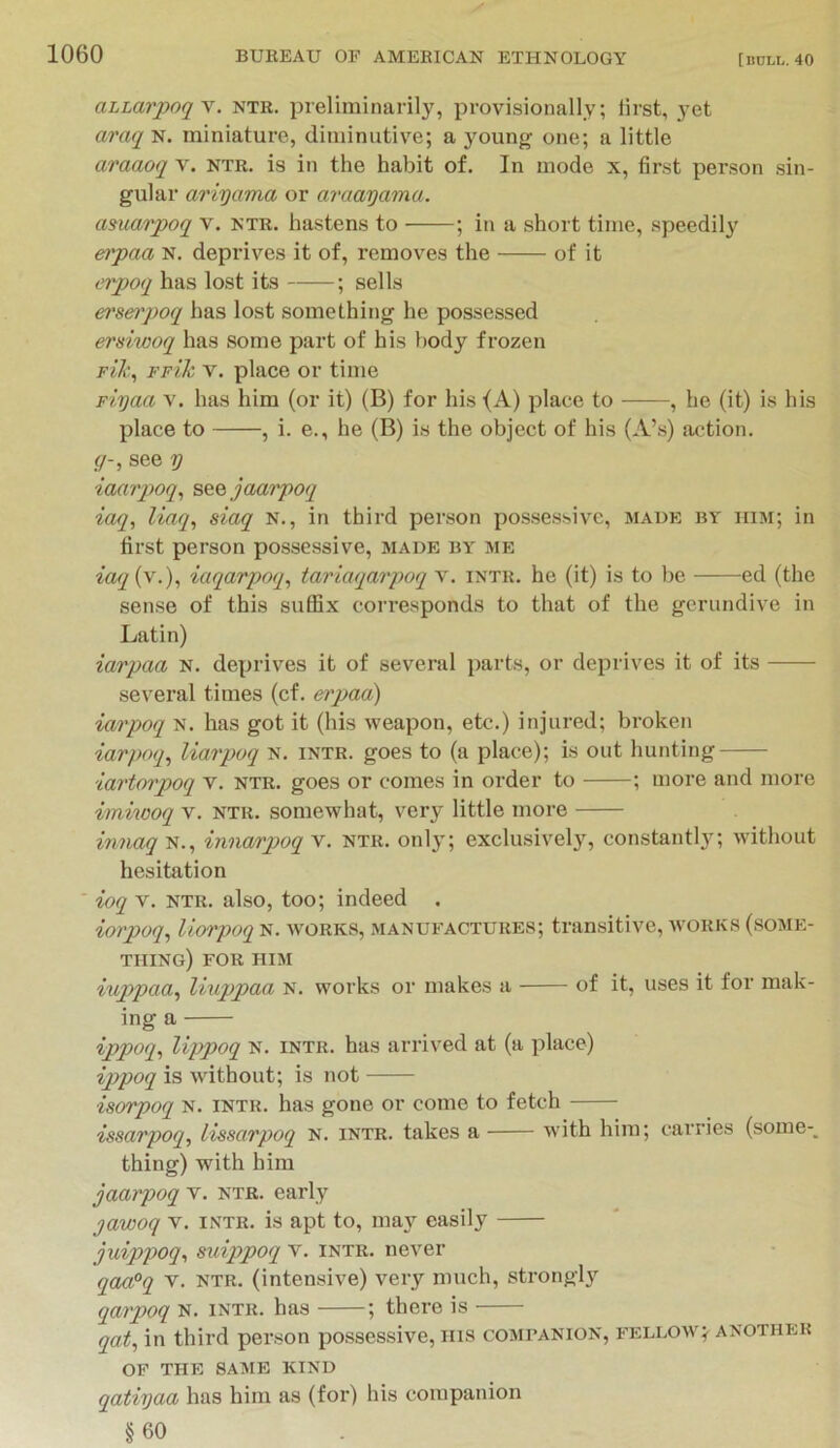 aLLarpoqy. ntr. preliminarily, provisionally; lirst, yet araq's.. miniature, diminutive; a young one; a little araaoq v. ntr. is in the habit of. In mode x, first person sin- gular ariyama or aruayama. amarpoq v. ktr. hastens to ; in a short time, speedily erpaa N. deprives it of, removes the of it trpoq has lost its -; sells erset'poq has lost something he possessed ersiwoq has some part of his body frozen FiX', FPih v. place or time Ftyaa v. has him (or it) (B) for his (A) place to , he (it) is his place to , i. e., he (B) is the object of his (A’s) action. (7-, see y imrpoq^ SQQ jaatpoq iaq, liaq^ siaq N., in third person possessive, made by him; in first person possessive, made by me iaq{\.)^ iaqarpoq, tariaqarjwq v. intr. he (it) is to be ed (the sense of this suffix corresponds to that of the gerundive in Latin) iarpaa n. deprives it of several parts, or deprives it of its several times (cf. eipaa) iarpoq N. has got it (his weapon, etc.) injured; broken iarpoq, liarpoq N. intr. goes to (a place); is out hunting iartorpoq v. ntr. goes or comes in order to ; more and more imiwoq v. ntr. somewhat, very little more innaq N., innarpoq v. ntr. only; exclusively, constantly; without hesitation ■ ioq V. NTR. also, too; indeed . iorpoq^ liorpoq N. works, .manufactures; transitive, -works (some- thing) FOR him iuppaa^ liuppaa n. works or makes a of it, uses it for mak- ing a ippoq^ lippoq N. INTR. has arrived at (a place) ijypoq is without; is not isorpoq N. INTR. has gone or come to fetch issarpoq, lissarpoq n. intr. takes a with him; carries (some-. thing) with him jaaypoq v. ntr. early jawoq V. INTR. is apt to, may easily juippoq^ suippoq v. intr. never qaa°q y. ntr. (intensive) very much, strongl}’^ qarpoq N. intr. has ; there is qa% in third person possessive, ms comfanion, fellow; another OP THE SAME KIND qatiyaa has him as (for) his companion §60