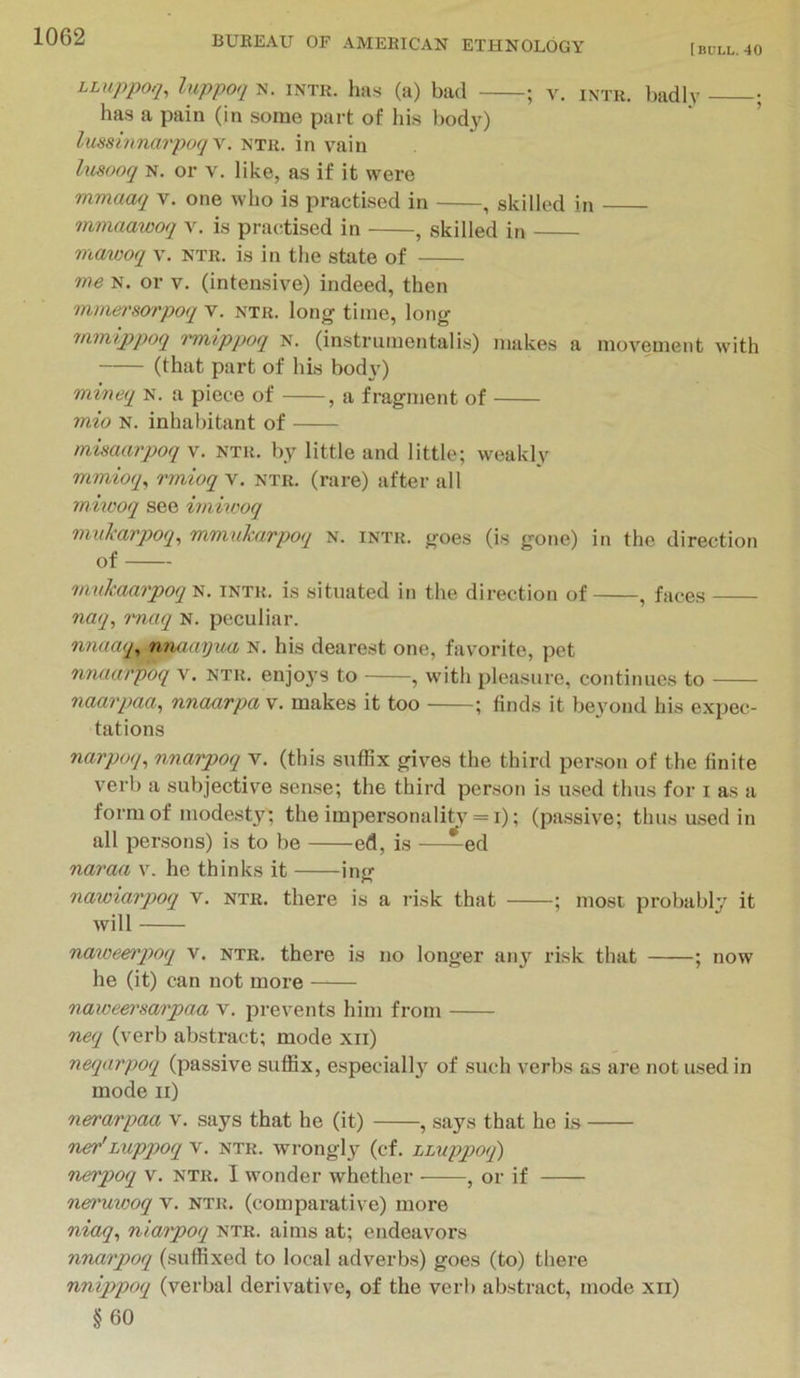I BULL. 40 LUippoq, luppoq N. iNTR. hii.s (a) bad ; V. INTH. ])adly • has a pain (in some part of his t)od30 ' ’ lussinnarpoq\. ntr. in vain Imooq N. or V. like, as if it were mmuaq v. one who is practised in , skilled in mmaawoq v, is pra(;tised in , skilled in mawoq v. ntr. is in the state of ms N. or V. (intensive) indeed, then mmersorpoq v. ntr. long time, long m.mipq)oq Tmippoq n. (instrumentalis) makes a movement with (that part of his bodv') mineq N. a piece of , a fragment of 7nio N. inhabitant of misaarpoq v. ntr. b,y little and little; weaklv mmioq, rmioq v. ntr. (rare) after all miwoq see imiu'oq muJcaypoq, mmukarpoq n. intr. goes (is gone) in the direction of mukaarpoq 'S. intr. is situated in the direction of , faces naq, rnaq N. peculiar. nniuup nnamjusb N. his dearest one, favorite, pet nnaarpoq v. ntr. enjo3'S to , with pleasure, continues to naarpaa, nnaarpa v. makes it too ; finds it beyond his expec- tations narpoq^ nnarpoq v. (this suffix gives the third per.son of the finite verb a subjective sense; the third person is used thus for i as a form of modesty; the impersonality = i); (passive; thus used in all persons) is to be ed, is —^ed naraa v. he thinks it ing nawiarpoq v. ntr. there is a risk that ; most probably it will naweerqioq v. ntr. there is no longer any risk that ; now he (it) can not more naweet'sarpaa v. prevents him from neq (verb abstract; mode xii) neqarpoq (passive suffix, especiall3' of such verbs as are not used in mode ii) nerarpaa v. says that he (it) , says that he is ner'Luppoq v. ntr. wrongl3^ (cf. LLuppoq) nerpoq v. ntr. I wonder whether , or if nei'uxooq v. ntr. (comparative) more niaq^ niaipoq ntr. aims at; endeavors nnarpoq (suffixed to local adverbs) goes (to) there nnippoq (verbal derivative, of the verl) abstract, mode xii) §60
