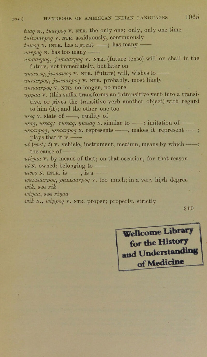 tuaq N., Uiarpoq T. ntr. the only one; only, only one time tidnnarpoq v, ntr. assiduously, continuously tuiooq N. INTR. has a great ; has many uarpoq N. has too many umaarpoq^ jurmai'poq v. ntr. (future tense) will or shall in the future, not immediately, but later on umawoq^jumawoq v. ntr. (future) will, wishes to xmnarpoq^ junnarpoq v. ntr. probably, most likely unnaarpoq v. ntr. no longer, no more uppaa V. (this suffix transforms an intransitive verb into a transi- tive, or gives the transitive verb another object) with regard to him (it); and the other one too tiseq v. state of , quality of usaq, msaq; russaq, pussaq n. similar to ; imitation of maarpoq, tissaarpoq N. represents , makes it represent ; plays that it is ut {ssut; t) V. vehicle, instrument, medium, means b}' which ; the cause of utiyaa v. by means of that; on that occasion, for that reason ?^^N. owned; belonging to ^lwoq N. intr. is , is a waLLaarpoq, paLLaarpoq v. too much; in a veiy high degree wik, see pik wiyaa, see piyaa Wl'N., wippoqy. NTR. proper; properl}-, strictly §60 Wellcome Ubtary for the History aad Understanding r>f Medicine