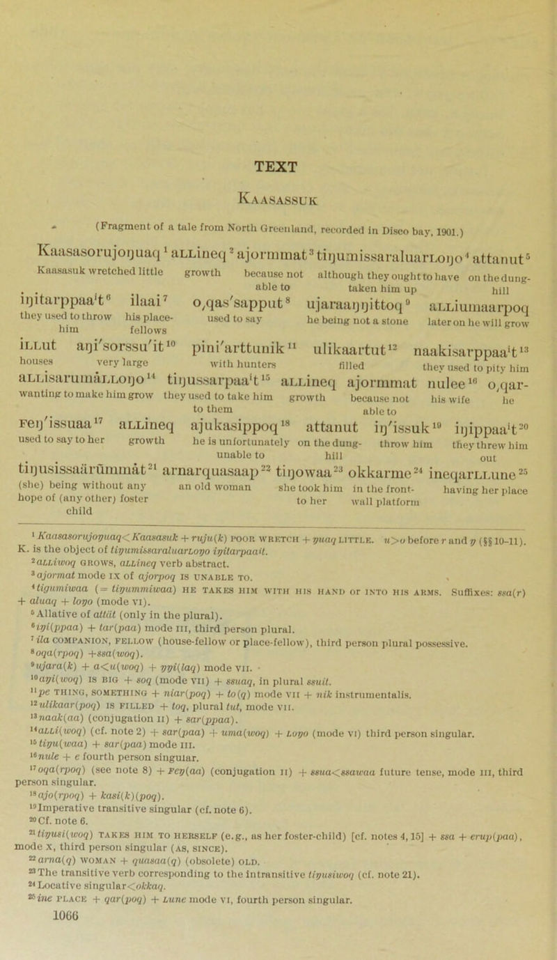 TEXT Kaasassuk * (Fragment of a tale from North Greenland, recorded in Disco bay, 1901.) Kaasiisorujoijuaq 1 siLLiiieq 2 ajoruiniatHiijumissaraluarLoijo^ attaruit® Kaasasuk wretched little growth because not although they ought to have onthedung- able to taken him up hill o^qassapput® ujaraaijijittoq” aLLiuinaarpoq used to .say he being not a slone lateronhe will grow pini arttuuik “ iilikaai'tut^^ naaki.sarppaa't , ^ with hunters filled they used to pity him aLLi,saruinai.Loijo“ tiiju.s.'iarpaa't*® aLurieq ajormmat nulee*® o,qar- wanting to make him grow they used to take him growth because not his wife he to them able to Feij'issuaa*^ aLLineq ajukasippoq‘« attanut iij'issuk*® iijippaa‘t=“ used to say to her growth he is unfortunately onthedung- throw him they threw him unable to hill out tiijusissaaruiuiiiat^' arnarquasaap^^ tiijowaa==* okkarme^* ineqai’LLune (she) being without any an old woman she took him in the front- having her place hope of (any other; foster to her wall platform child ' Kaasasonijovuaq< Kaasasuk + ruju{k) poor wretcui -p yHaq little. u>u before r and v (§§ 10-11). K. is the object of liyumissaraluarLo^o iyilarpaait. ^aiLiunui GROWS, aLLineq verb abstract. *ojormat mode i.x of ajorpoq is unable to. ^ *tiguniiwaa (= liyum.miwaa) he takes him with his ha.vo or into his arms. Suffixes; gsa(r) -1- aluaq -p logo (mode vi). ^ Allative of altiil (only in the plural). ‘igiippaa) -p tar(paa) mode in, third per.son plural. t i7a COMPANION, fellow (house-fellow or place-felloiv), third person plural possessive. *oqa(rpoq) +ssa(woq). >ujara(,k) -p a<iu{'woq) -p ggi(laq) mode vii. ■ >'>agi( woq) is big -P soq (mode vii) -p ssuaq, in plural ssuil. Upe thing, something -P niar{poq) -P to(q) mode vii -P nik instrumentalis. '^uUkaar(poq) is filled -p toq, plural tut, mode vii. >^naak(aa) (conjugation li) +sar(ppaa). '^aLLi(woq) (cf. note 2) -p sar(paa) -p uma{woq) -p Lugo (mode vi) third person singular. '<‘tigu(waa) -p sar(paa) mode III. *»nufe -p e fourth person singular. oqa{rpoq) (see note 8) + Feg{aa) (conjugation ii) -p ssua<^asawaa future tense, mode iii, third person singular. >^ajo{rpoq) + kasHk){poq). •^Imperative transitive singular (cf.note 6). “Cf. note 6. ^tigusi(,woq) takes him to herself (e.g., as her foster-child) [cf. notes 4,15] -P ssa -P ei-«p(j«ia), mode X, third person singular (as, since). ^ama{q) woman -t- quaaaa{q) (obsolete) old. “The transitive verb corresponding to the intran.sitive tigusiwoq (cf. note 21). Locative singular<ol-ta(p ^ine PLACE -p qar(poq) -p Lune mode vi, fourth person singular. 106G iijitiirppaa'f’ ilaai^ they used to throw his place- him fellows iLLut aiji'sorssu'it*® houses very large