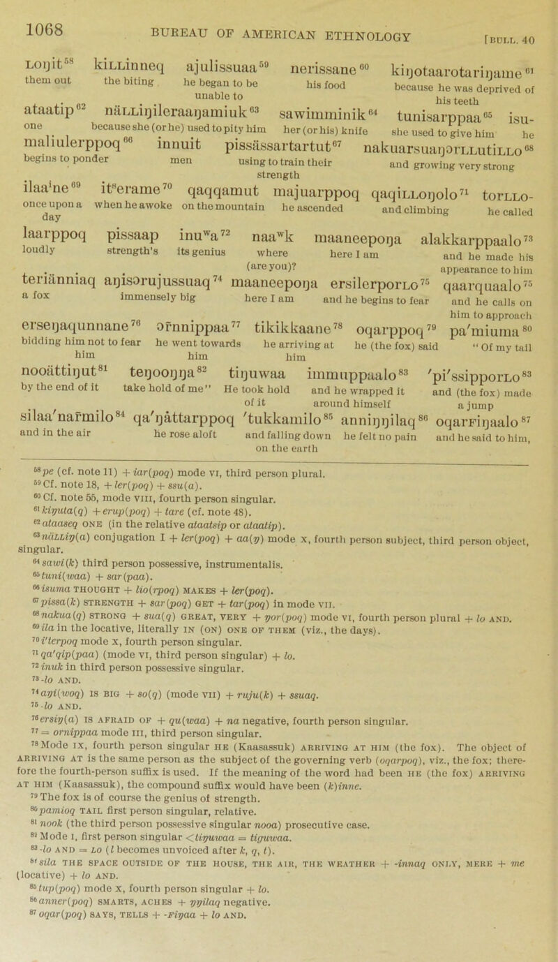 IncLL. 40 Loijit® kiLLinneq ajulissuaa®® nerissanekiijotaarotarinauie them out the biting he began to be his food because he was deprived of unable to his teeth ataatip®^ naLLiijileraaijamiuk®® sawimminik®^ tuni.sarppati®® isu one becauseshe(orhe)u8edtopityhim her (or his) knife she used to give him he maliulerppoq®® innuit pissassarttirtuf” nakuarsuanoi'LLutiLLo®® begins to ponder men using to train their and growing very strong strength ilaa'ne®® it®crame’® qaqqamut uiajuarppoq qaqiLLoijolo’^ torcLo- onceupona when he awoke on the mountain he ascended and climbing he called laarppoq pissaap inu'^a” naa'^k maaneepoqa alakkarppaalo’® loudly strength's its genius where here I am and he made his . . . (are you)? appearance to him terianniaq aijisorujussuaq” maaneepoija ersilerporLo” qaarquaalo” a fox immensely big here I am and he begins to fear and he calls on him to approach erseijaquniiane^® ornnippaa” tikikkaaiie^® oqarppoq’® pa'miuma®® bidding him not to fear he went towards he arriving at he (the fox) said “ Of my tall him him him nooilttiijut®‘ teijooijija®^ tiijuwaa immuppaalo*® 'pi'ssipporLo®® by the end of it take hold of me” He took hold and he wrapped it and (the fox) made of it around himself a jump silaa'narmilo®^ qa'ijattarppoq 'tukkaiiiilo®® anniijijilaq®® oqarFiyaalo®^ and in the air he rose aloft and falling down he felt no pain and he said to him, on the earth “pe (cf. note 11) + iar{poq) mode vi, third person plural. *®Cf. Hotels, + ler{poq) + ssu{a). *> Cf. note 65, mode viir, fourth person singular. ^'kiputa{q) +erup(poq) + tare (cf. note 48). ^alaaseq one (in the relative alaatsip or alaalip). <^TuiLLiv{a) conjugation I + ler{poq) + aa{p) mode x, fourth person subject, third person object, singular. ^sarvi{k) third person possessive, instrumentalis. ^tunUtma) + sar(paa). “fsumoTHOUGHT + lio{rpoq) makes + ler(poq). ^pisea{k) strength + sar{poq) get + tar{poq) in mode vii. <^nakua{q) strong + sua{q) great, very + por(poq) mode vi, fourth person plural + to and. “ffa in the locative, literally in (on) one of them (viz., the day.s). '‘i'lerpoq mode x, fourth person singular. ’> qa'qlp(paa) (mode vi, third person singular) + to. ‘‘^inuk in third person possessive singular. ”-fO AND. ’>'api{woq) IS BIG + so(q) (mode vil) + ruju(k) + ssuaq. AND. '<‘ersir)(a) is afraid of + qu{waa) + ?ia negative, fourth person singular. ” = omippaa mode iii, third person singular. t*Mode i.x, fourth person singular he (Kaasassuk) arriving at him (the fox). The object of ARRIVING AT is the Same person as the subject of the governing verb (oqarpoq), viz., the fox; there- fore the fourth-person suffix Is used. If the meaning of the word had been he (the fox) arriving AT HIM (Kaasassuk), the compound suffix would have been (k)inne. ” The fox is of course the genius of strength. ^pamioq tail first person singular, relative. nook (the third person possessive singular nooa) prosecutive case. Mode I. first person singular <,U-r/uwaa = tiguwaa. “•lo AND = io (i becomes unvoiced after k, q, 1). >>'8Ua THE SPACE OUTSIDE OF THE HOUSE, THE AIR, THE WEATHER -f- -imiaq ONLY, MERE -I- me (locative) -I- lo and. ^tup(poq) mode x, fourth person singular -f lo. ^anner(poq) s.marts, aches + negative. oqaripoq) SAYS, tells -t- -ripaa + lo and.