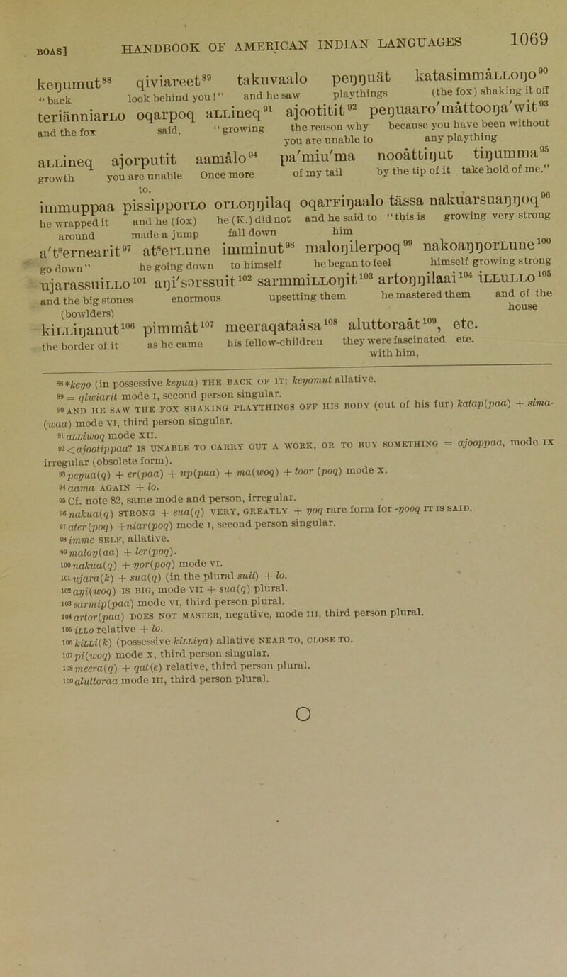 kemmuit»» qiviaveet* takuvaalo peiji]uat katasimmaLLoijo'^ • ■back look behind you! and he saw playthings (the fox) shaking it off teriiinniarLo oqarpoq aLEineq«^ ajootitit’- pequaaro mattooi3a wit and the fox said, growing the reason why because you have been without ® you are unable to any plaything aLLineq ajorputit aamalo®^ pa'miu'ma nooattiqut tiqiimraa^ growth you are unable Once more of my tail by the tip of xt take hold of me. imnuippaa pissippoi'LO orLoqijilaq oqarFiqaalo tassa nakuarsuaqqoq®® hewrappedit and he (fox) he(K.)didnot and he said to this is growing very strong around made a jump fall down him a'f'ernearit®’ at®eiLune imminut®® maloijilerpoq®® nakoaqqorLune go down he going down to himself he began to feel himself growing strong uiarassuiLLo«‘ aiji'sorssuit'®® sarmraiLLoqiti®® artoqqilaai‘®‘‘ illullo«® and the big stones enormous upsetting them he mastered them and of the (bowlders) ^ kiLuinanut'®® pinimat^®^ meeraqataasa ^®* aluttoraat^ , etc. the border of it ns he came his fellow-children they were fascinated etc. wUh him. ^*keyo (in possessive kegua) the back of it; keyomut allative. 89 = giwiarit mode i, second person singular. 90 and he saw the fox shaking playthings off his body (out of his fur) (waa) mode vi, third person singular. 91 aLliwoq mode xil. ^<ajoolippaat is unable to carry out a work, or to buy something — Irregular (obsolete form). «>pevua(q) -1- er(paa) -t- upipaa) + ma(woq) + toor {poq) mode x. katap{paa) + sima- ajooppaa, mode IX 91 aama again -t- lo. 95 Cf. note 82, same mode and person, irregular. xinakuaiq) strong + sua{q) very, greatly + yo? rare form for-yoog it is said. 91 nter(po7) +niar{poq) mode i, second person singular. self, allative. somalopiaa) -1- lcr(poq). iMnaitua(q) + voripoq) mode vi. loi ujara{k) + ma{q) (in the plural suit) -b lo. i«‘ar/i{woq) is big, mode vn -f sua{q) plural. 103 sarniip(paa) mode vi, third person plural. artoHpaa) does not master, negative, mode iii, third person plural. 105 fLto relative + lo. ^o^kiLLiik) (possessive kihhipa) allative near to, close to. 107pitwoq) mode x, third person singular. 108mecra(5) -1- qat{e) relative, third person plural. vsalulloraa mode lii, third person plural. o