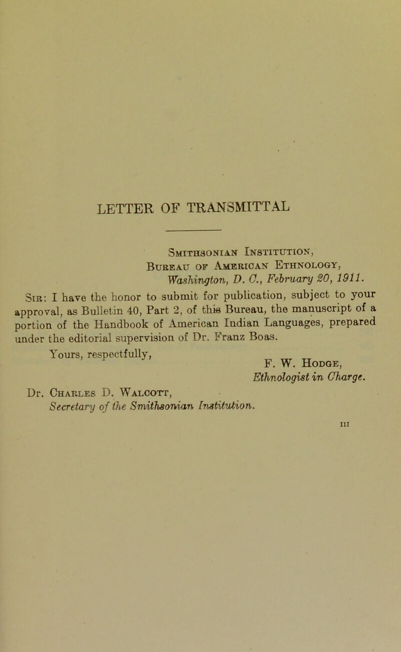 LETTER OF TRANSMITTAL SMITHaONIAN InSTITUTIOK, Bureau of American Ethnology, Washington, D. 0., February 20, 1911. Sir: I have the honor to submit for publication, subject to your approval, as Bulletin 40, Part 2, of this Bureau, the manuscript of a portion of the Handbook of American Indian Languages, prepared under the editorial supervision of Dr. Franz Boas. Yours, respectfully, F. W. Hodge, Ethnologist in Charge. Dr. Charles D. Walcott, Secretary oj the Smithsonian Institution. Ill