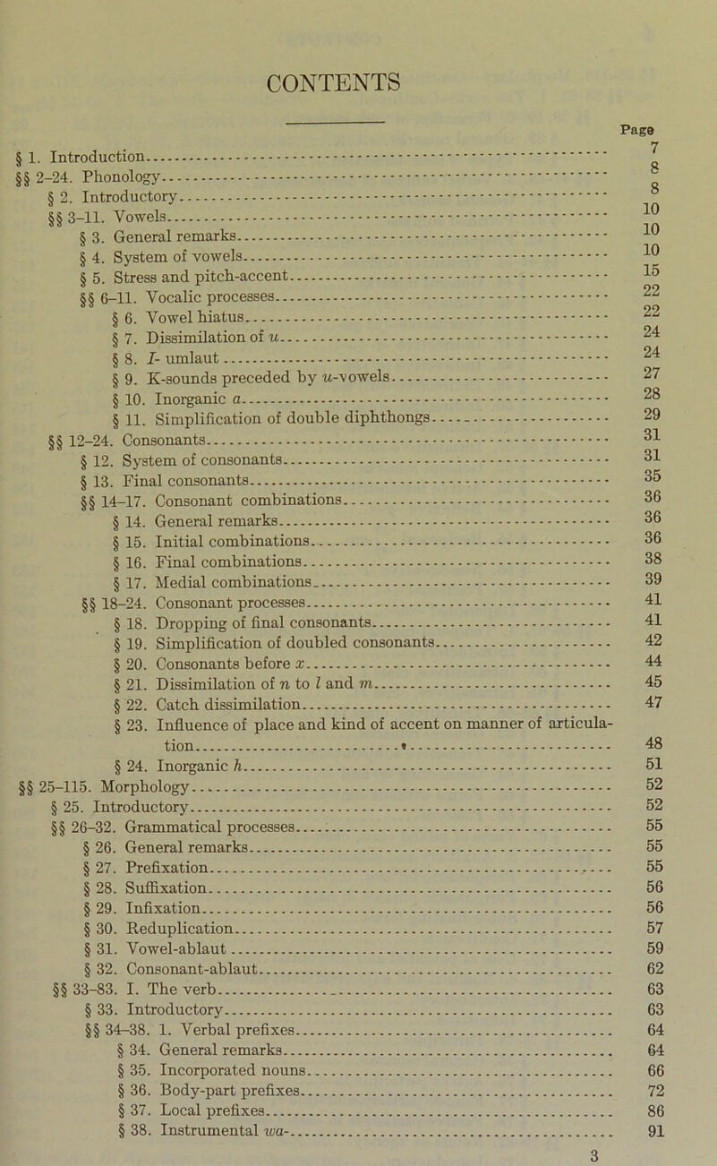 § 1. Introduction §§ 2-24. Phonology § 2. Introductory §§ 3-11. § 3. General remarks § 4. System of vowels § 5. Stress and pitch-accent §§ 6-11. Vocalic processes § 6. Vowel hiatus § 7. Dissimilation of § 8. /- umlaut § 9. K-sounds preceded by w-vowels § 10. Inorganic a § 11. Simplification of double diphthongs §§ 12-24. Consonants § 12. System of consonants § 13. Final consonants §§ 14-17. Consonant combinations § 14. General remarks § 15. Initial combinations § 16. Final combinations § 17. Medial combinations §§ 18-24. Consonant processes - § 18. Dropping of final consonants § 19. Simplification of doubled consonants § 20. Consonants before x § 21. Dissimilation of n to Z and m § 22. Catch dissimilation § 23. Influence of place and kind of accent on manner of articula- tion t § 24. Inorganic h §§ 25-115. Morphology § 25. Introductory §§ 26-32. Grammatical processes § 26. General remarks § 27. Prefixation § 28. Suffixation § 29. Infixation § 30. Reduplication § 31. Vowel-ablaut § 32. Consonant-ablaut §§ 33-83. I. The verb § 33. Introductory §§ 34-38. 1. Verbal prefixes § 34. General remarks § 35. Incorporated nouns § 36. Body-part prefixes § 37. Local prefixes § 38. Instrumental wa- Page 7 8 8 10 10 10 15 22 22 24 24 27 28 29 31 31 35 36 36 36 38 39 41 41 42 44 45 47 48 51 52 52 55 55 55 56 56 57 59 62 63 63 64 64 66 72 86 91