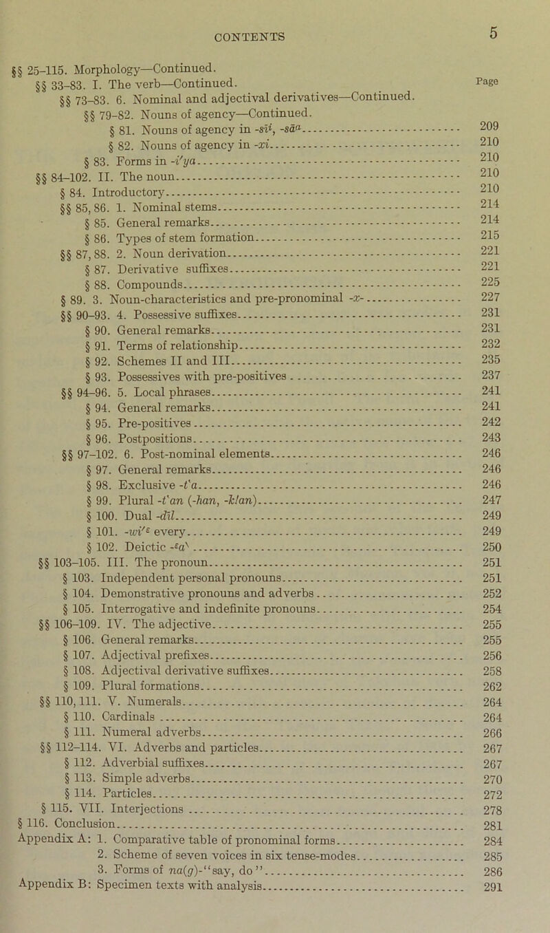 §§ 25-115. Morphology—Continued. §§ 33-83. I. The verb—Continued. Pago §§ 73-83. 6. Nominal and adjectival derivatives—Continued. §§ 79-82. Nouns of agency—Continued. § 81. Nouns of agency in -sii, -sd<^ 209 § 82. Nouns of agency in -xi 210 § 83. Forms in -i'ya 210 §§ 84-102. II. The noun 210 § 84. Introductory 210 §§ 85,86. 1. Nominal stems 214 § 85. General remarks 214 § 86. Types of stem formation 215 §§ 87,88. 2. Noun derivation 221 § 87. Derivative suffixes 221 § 88. Compounds 225 § 89. 3. Noun-characteristics and pre-pronominal -x- 227 §§ 90-93. 4. Possessive suffixes 231 § 90. General remarks 231 § 91. Terms of relationship 232 § 92. Schemes II and III 235 § 93. Possessives with pre-positives 237 §§ 94-96. 5. Local phrases 241 § 94. General remarks 241 § 95. Pre-positives 242 § 96. Postpositions 243 §§ 97-102. 6. Post-nominal elements 246 §97. General remarks 246 § 98. Exclusive -t'a 246 § 99. Plural -fan {-han, -k!an) 247 § 100. Dual -dil 249 § 101. -vn'^ every 249 § 102. Deictic 250 §§ 103-105. III. The pronoun 251 § 103. Independent personal pronouns 251 § 104. Demonstrative pronouns and adverbs 252 § 105. Interrogative and indefinite pronouns 254 §§ 106-109. IV. The adjective 255 § 106. General remarks 255 § 107. Adjectival prefixes 256 § 108. Adjectival derivative suffixes 258 § 109. Pliual formations 262 §§ 110, 111. V. Numerals 264 § 110. Cardinals 264 § 111. Numeral adverbs 266 §§ 112-114. VI. Adverbs and particles 267 § 112. Adverbial suffixes 267 § 113. Simple adverbs 270 § 114. Particles 272 § 115. VII. Interjections 278 § 116. Conclusion 281 Appendix A: 1. Comparative table of pronominal forms 284 2. Scheme of seven voices in six tense-modes 285 3. Forms of na(^)-“say, do” 286 Appendix B: Specimen texts with analysis 291