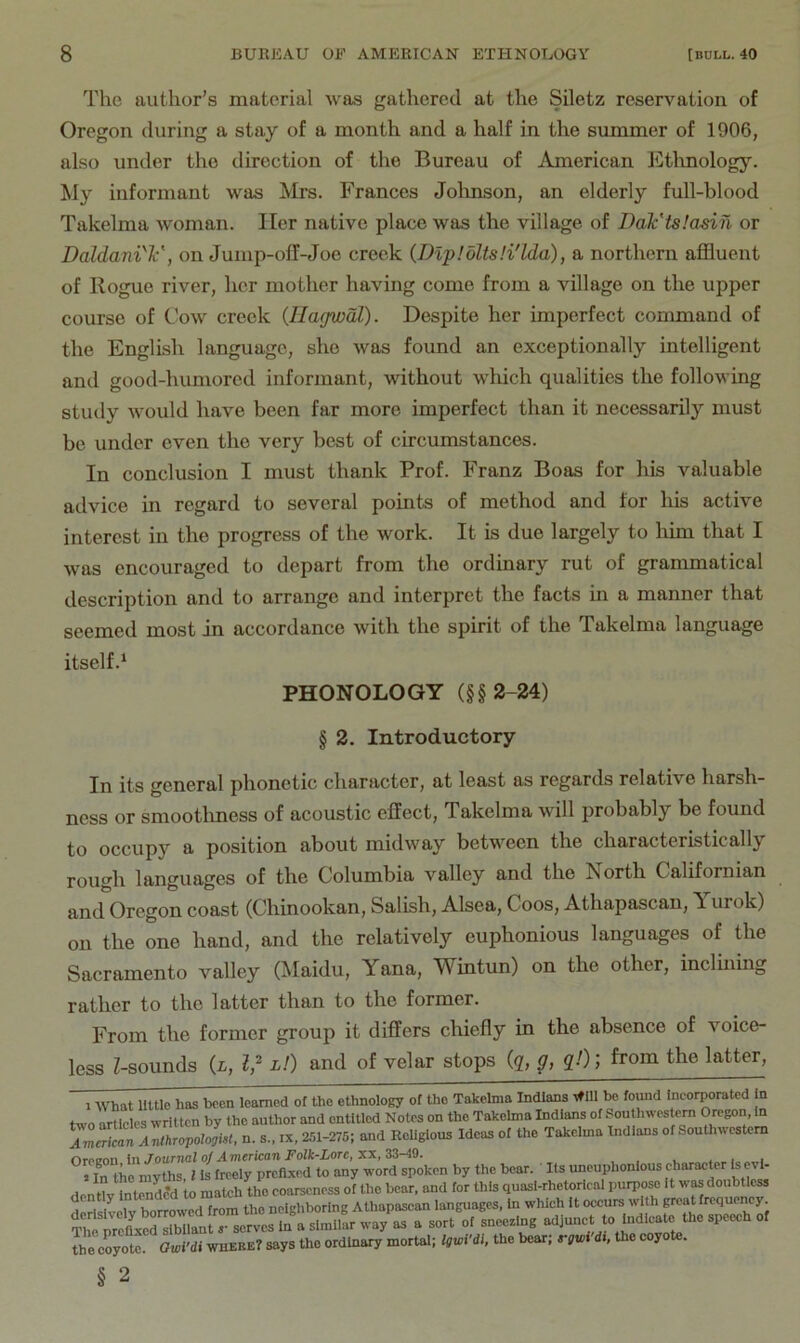 The author’s material was gathered at the Siletz reservation of Oregon during a stay of a month and a half in the summer of 1906, also under the direction of the Bureau of American liltlmology. My informant was Mrs. Frances Jolmson, an elderly full-blood Takelma woman. Her native place was the village of Dak'tslasin or Daldani'V, on Jump-olI-Joe creek (Dipldlts.'i'lda), a northern affluent of Rogue river, her mother having come from a village on the upper course of Cow creek {Ilagwdl). Despite her imperfect command of the English language, she was found an exceptionally intelligent and good-humored informant, without which qualities the following study Avould have been far more imperfect than it necessarily must be under even the very best of circumstances. In conclusion I must thank Prof. Franz Boas for his valuable advice in regard to several points of method and for his active interest in the progress of the work. It is due largely to him that I was encouraged to depart from the ordinary rut of grammatical description and to arrange and interpret the facts in a manner that seemed most in accordance with the spirit of the Takelma language itself.^ PHONOLOGY (§§2-24) § 2. Introductory In its general phonetic character, at least as regards relative harsh- ness or smoothness of acoustic effect, Takelma will probably be found to occupy a position about midway between the characteristically rough languages of the Columbia valley and the North Californian and Oregon coast (Chinookan, Salish, Alsea, Coos, Athapascan, A urok) on the one hand, and the relatively euphonious languages of the Sacramento valley (Maidu, Yana, Wintun) on the other, incluiing rather to the latter than to the former. From the former group it differs chiefly in the absence of voice- less Z-sounds (i, l,^ l!) and of velar stops (g, g, qO] from the latter. 1 What little has been learned of the ethnology of the Takelma Indians t#111 be fomd incorporated n two artIclcs written by the author and entitled Notes on the Takelma Indians of .Southwes cm Oregon, to American AnthropotooM, n. s., ix, 251-275; and Religious Ideas of the Takelma Indians of Southwestern Orcenn in Journal of American Folk-Lore, XX, 33-49. . , . i the coyote. Owi’di where? says the ordinary mortal; Itwfdi, the bear; mwi dt, the coyote. § 2