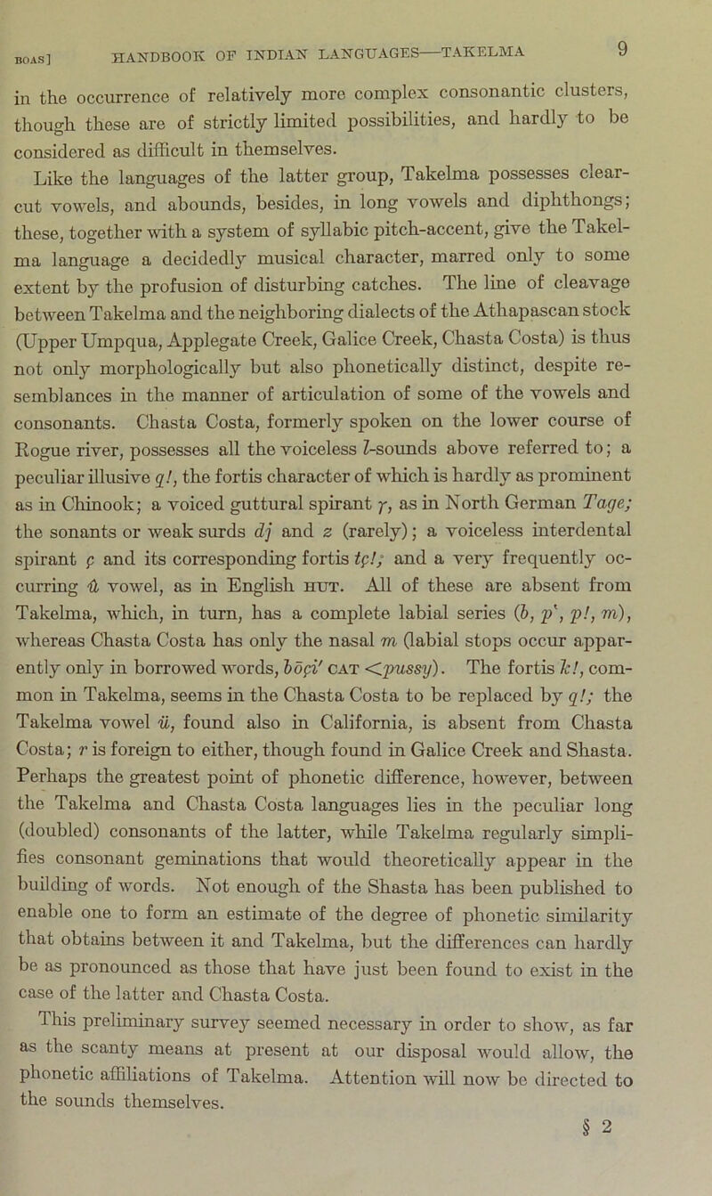 in the occurrence of relatively more complex consonantic clusters, though these are of strictly limited possibilities, and hardly to be considered as difficult in themselves. Like the languages of the latter group, Takelma possesses clear- cut vowels, and abounds, besides, in long vowels and diphthongs; these, together with a system of syllabic pitch-accent, give the Takel- ma language a decidedly musical character, marred only to some extent by the profusion of disturbing catches. The line of cleavage between Takelma and the neighboring dialects of the Athapascan stock OLTpper Umpqua, Applegate Creek, Galice Creek, Chasta Costa) is thus not only morphologically but also phonetically distinct, despite re- semblances m the manner of articulation of some of the vowels and consonants. Chasta Costa, formerly spoken on the lower course of Rogue river, possesses all the voiceless Z-sounds above referred to; a peculiar illusive q!, the fortis character of which is hardly as prominent as in Chinook; a voiced guttural spirant y, as in North German Tage; the sonants or weak surds dj and z (rarely); a voiceless interdental spirant p and its corresponding fortis tg!; and a very frequently oc- curring {b vowel, as in English hut. All of these are absent from Takelma, which, in turn, has a complete labial series (b, p', p!, m), whereas Chasta Costa has only the nasal m Gabial stops occur appar- ently only in borrowed words, bogi' cat dpussy). The fortis Tc!, com- mon in Takelma, seems in the Chasta Costa to be replaced by g!; the Takelma vowel ii, found also in California, is absent from Chasta Costa; r is foreign to either, though found in Galice Creek and Shasta. Perhaps the greatest point of phonetic difference, however, between the Takelma and Chasta Costa languages lies in the peculiar long (doubled) consonants of the latter, while Takelma regularly simpli- fies consonant geminations that would theoretically appear in the building of words. Not enough of the Shasta has been published to enable one to form an estimate of the degree of phonetic similarity that obtains between it and Takelma, but the differences can hardly be as pronounced as those that have just been found to exist in the case of the latter and Chasta Costa. This preliminary survey seemed necessary in order to show, as far as the scanty means at present at our disposal would allow, the phonetic affiliations of Takelma. Attention will now be dhected to the sounds themselves. § 2