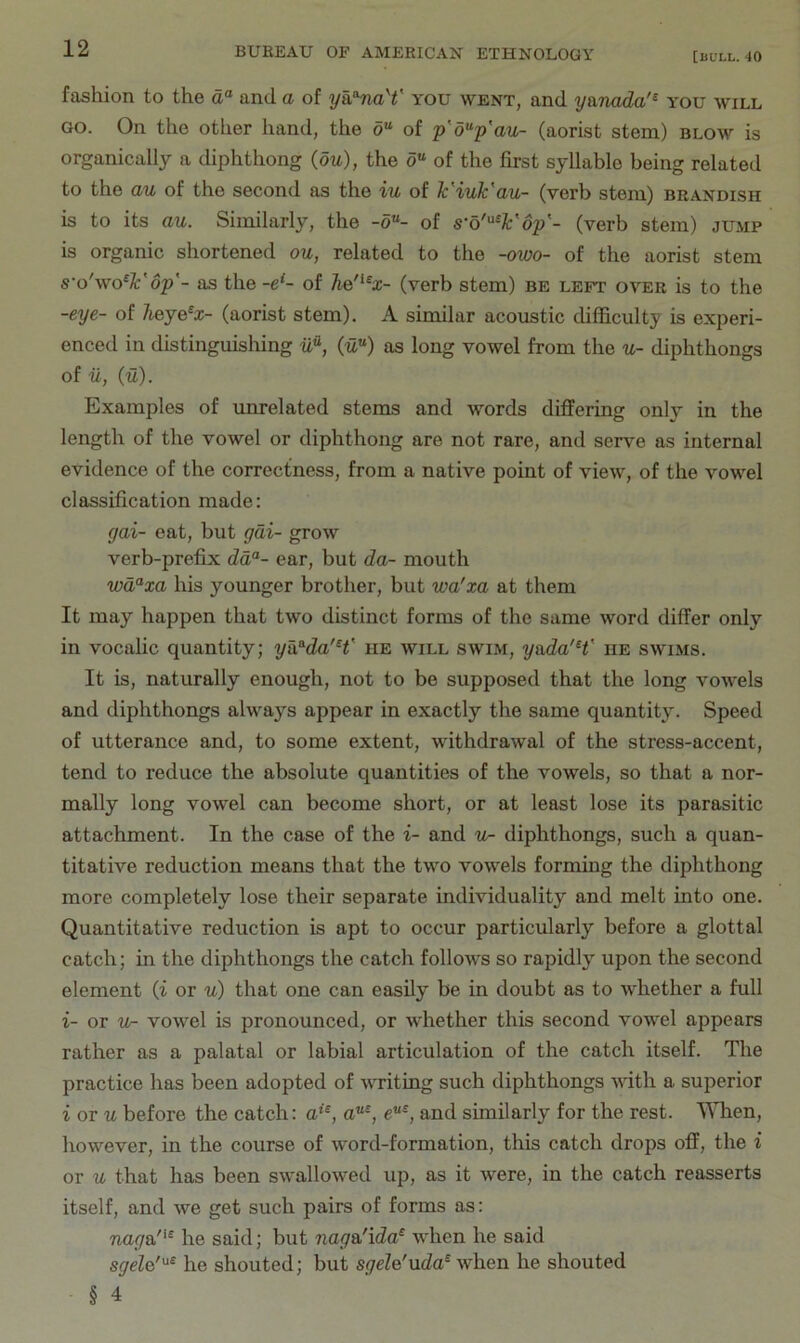 fashion to the a® and a of y&^naY you went, and y&nada'^ you will GO. On the other hand, the o“ of p'd^p'au- (aorist stem) blow is organically a diphthong (ou), the o“ of the first syllable being related to the a/u of the second as the iu of h'iuk'au- (verb stem) brandish is to its au. Similarly, the -o“- of (verb stem) jump is organic shortened ou, related to the -owo- of the aorist stem s'o'wo^lc'op'- as the -e^- of he'^^x- (verb stem) be left over is to the -eye- of Jieye^x- (aorist stem). A similar acoustic difficulty is experi- enced in distinguislung ifi, (tZ) as long vowel from the u- diphthongs of u, (u). Examples of unrelated stems and words differing only in the length of the vowel or diphthong are not rare, and serve as internal evidence of the correctness, from a native point of view, of the vowel classification made: yai- eat, but gdi- grow verb-prefix dd“- ear, but da- mouth wd^xa his younger brother, but wa'xa at them It may happen that two distinct forms of the same word differ only in vocalic quantity; yh^da'H' he will swim, yada'H' he swims. It is, naturally enough, not to be supposed that the long vowels and diphthongs always appear in exactly the same quantity. Speed of utterance and, to some extent, withdrawal of the stress-accent, tend to reduce the absolute quantities of the vowels, so that a nor- mally long vowel can become short, or at least lose its parasitic attachment. In the case of the i- and -w- diphthongs, such a quan- titative reduction means that the two vowels forming the diphthong more completely lose their separate individuality and melt into one. Quantitative reduction is apt to occur particularly before a glottal catch; in the diphthongs the catch follows so rapidly upon the second element (i or u) that one can easily be in doubt as to whether a full i- or u- vowel is pronounced, or whether this second vowel appears rather as a palatal or labial articulation of the catch itself. The practice has been adopted of writing such diphthongs with a superior i or w before the catch: c“*, and similarly for the rest. \Mien, however, in the course of word-formation, this catch drops off, the i or u that has been swallowed up, as it were, in the catch reasserts itself, and we get such pairs of forms as: Tiopa'*® he said; but nag&'ida^ when he said sgele''^^ he shouted; but sgele'uda^ when he shouted § 4