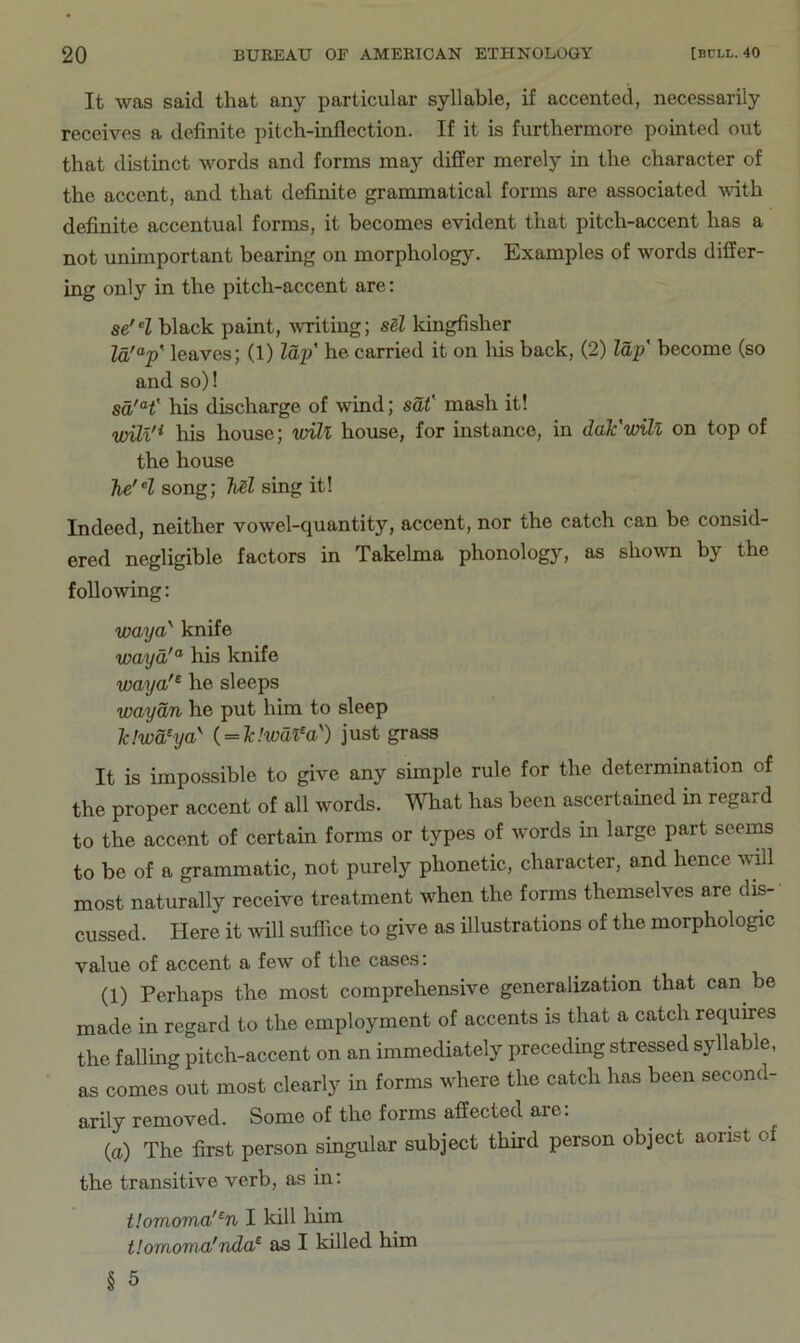 It was said that any particular syllable, if accented, necessarily receives a definite pitch-inflection. If it is furthermore pointed out that distinct words and forms may differ merely in the character of the accent, and that definite grammatical forms are associated \vith definite accentual forms, it becomes evident that pitch-accent has a not unimportant bearing on morphology. Examples of words differ- ing only in the pitch-accent are; se'^l black paint, ivriting; sd kingfisher Za'“p' leaves; (1) lajp he carried it on his back, (2) lap become (so and so)! sa'H' his discharge of wind; sat' mash it! vMl'^ his house; will house, for instance, in daFwill on top of the house Tie'll song; Ml sing it! Indeed, neither vowel-quantity, accent, nor the catch can be consid- ered negligible factors in Takelma phonology, as shown by the following; waya'' knife wayd^ his knife waya'^ he sleeps waydn he put him to sleep Tc!wd/ya^ { = Tc!wafa') just grass It is impossible to give any simple rule for the determination of the proper accent of all words. What has been ascertained in regard to the accent of certain forms or types of words in large part seems to be of a grammatic, not purely phonetic, character, and hence vdll most naturally receive treatment when the forms themselves are dis- cussed. Here it ivill suffice to give as illustrations of the morphologic value of accent a few of the cases. (1) Perhaps the most comprehensive generalization that can be made in regard to the employment of accents is that a catch requires the falling pitch-accent on an immediately preceding stressed syllable, as comes out most clearly in forms where the catch has been second- arily removed. Some of the forms affected are; {a) The first person singular subject third person object aorist of the transitive verb, as in; tlomoma'^n I kill him tlomoma'nda^ as I killed him § 5