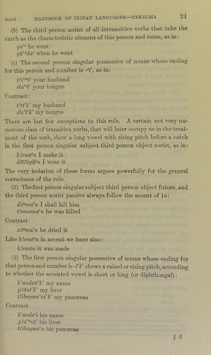 (b) The third person aorist of all intransitive verbs that take the catch as the characteristic element of this person and tense, as in: ya'^ he went ya'°'(la^ when he went (c) The second person singular possessive of nouns whose ending for this person and number is as in: tU'H' your husband your tongue Contrast: tHt'V my husband elaH'V my tongue There are but few exceptions to this rule. A certain not very nu- merous class of transitive verbs, that will later occupy us in the treat- ment of the verb, show a long vowel with rising pitch before a catch in the first person singular subject third person object aorist, as in: Tcleme^n I make it dUluyOfn I wear it The very isolation of these forms argues powerfully for the general correctness of the rule. (2) The first person singular subject third person object future, and the third person aorist passive always follow the accent of la: dd^ma'n I shall kill him t!omoma/n he was killed Contrast: xd^ma'n he dried it Like Icleme^n in accent we have also: TcIeraSn it was made (3) The first person singular possessive of nouns whose ending for that person and number is -t'Jc' shows a raised or rising pitch, according to whether the accented vowel is short or long (or diphthongal): Ywedelt'Y my name pldnflc' my liver t'.ihaywa'nt'lc' my pancreas Contrast; Tc'wede'i his name his liver tHhaywa'n his pancreas § 5