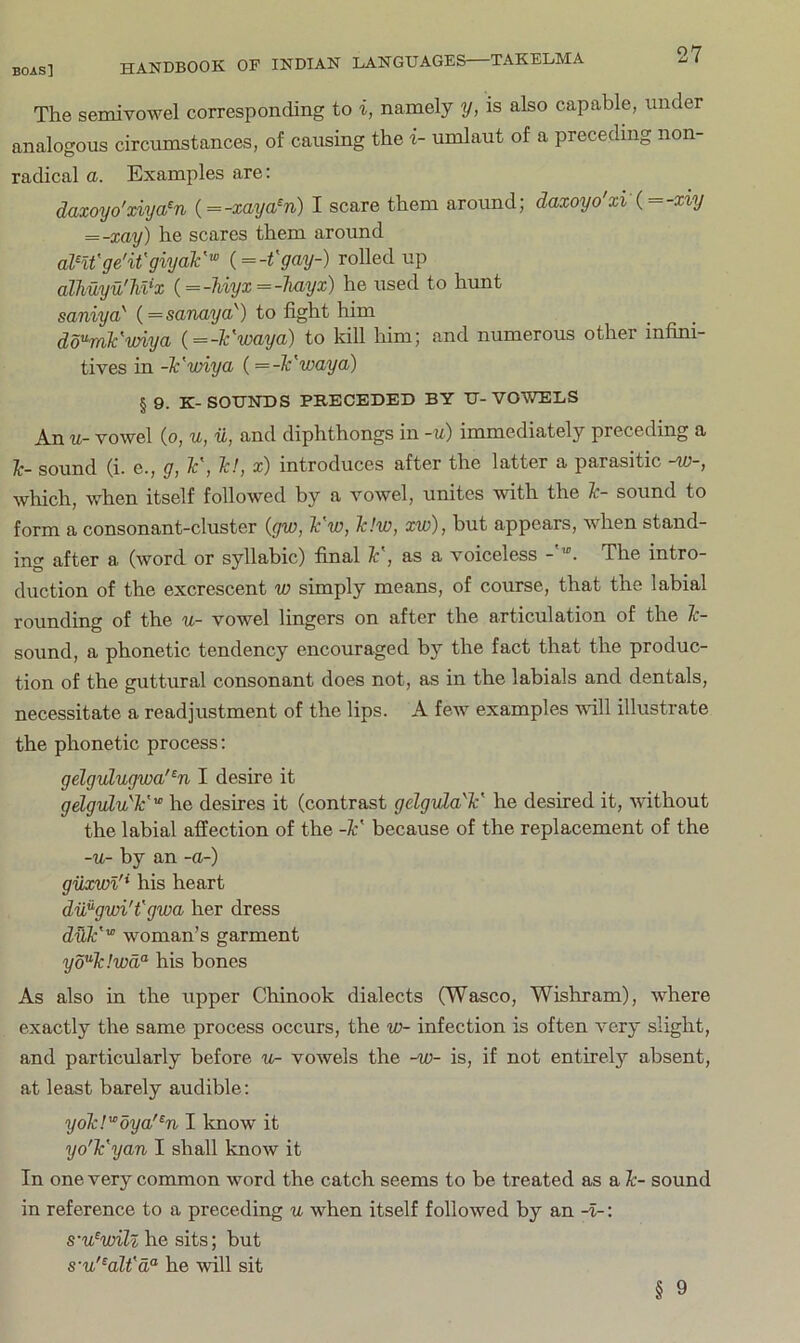 The semivowel corresponding to i, namely y, is also capable, under analogous circumstances, of causing the i- umlaut of a preceding non- radical a. Examples are: daxoyo'xiya^n {==-xaya^n) I scare them around; daxoyo'xi(=-xiy = -xay) he scares them around anVge'it'giyaV'” (=-t'gay-) rolled up alhuyu'Mx {==-hiyx=-liayx) he used to hunt saniya' {=sanaya') to fight him dd^mVwiya {=-Tc'waya) to kill liim; and numerous other infini- tives in -k'wiycL (=-Tc'waya) § 9. K-SOUNDS PRECEDED BY U-VOWELS An u- vowel (o, u, u, and diphthongs in -u) immediately preceding a Ic- sound (i. e., g, ¥, Td, x) introduces after the latter a parasitic -w-, which, when itself followed by a vowel, unites with the Tc- sound to form a consonant-cluster {gw, ¥w, 1c!w, xw), but appears, when stand- ing after a (word or syllabic) final ¥, as a voiceless The intro- duction of the excrescent w simply means, of course, that the labial rounding of the u- vowel lingers on after the articulation of the 1c- sound, a phonetic tendency encouraged by the fact that the produc- tion of the guttural consonant does not, as in the labials and dentals, necessitate a readjustment of the lips. A few examples will illustrate the phonetic process: gelgulugwa'^n I desire it gdgulu'¥'° he desires it (contrast gdgvda'V he desired it, without the labial affection of the -¥ because of the replacement of the -u- by an -a-) giixwl'* his heart dvfigwi't'gwa her dress dyk'’ woman’s garment yd^1c!wd°‘ his bones As also in the upper Chinook dialects (Wasco, Wishram), where exactly the same process occurs, the w- infection is often very slight, and particularly before u- vowels the -w- is, if not entirely absent, at least barely audible: yok!'°oya'^n I know it yo'h'yan I shall know it In one very common word the catch seems to be treated as a 1c- sound in reference to a preceding u when itself followed by an -I-: S'u‘wiU he sits; but s'u'^alt'd“ he will sit § 9