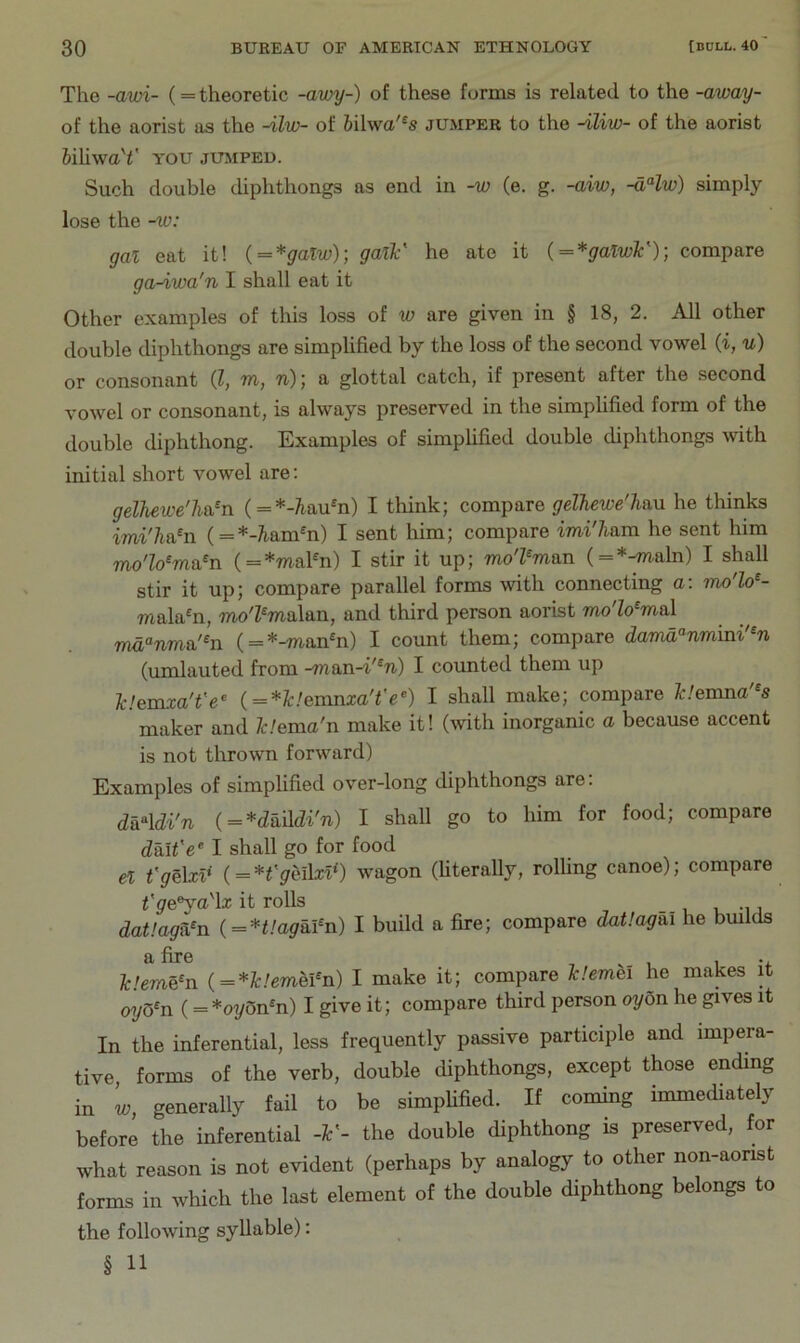 The -awi- (= theoretic -awy-) of these forms is related to the -away- of the aorist as the -iliu- of hihva'^s jUxMPER to the -iliw- of the aorist bUiwaY you jujiped. Such double diphthongs as end in -w (e. g. -aiw, -dHw) simply lose the -lo: gal eat it! ( = *galw); galV he ate it {=*galw¥)) compare ga-iwa'n I shall eat it Other examples of this loss of w are given in § 18, 2. All other double diphthongs are simplified by the loss of the second vowel {i, u) or consonant (J, m, n); a glottal catch, if present after the second vowel or consonant, is always preserved in the simphfied form of the double diphthong. Examples of simplified double diphthongs with initial short vowel are; gelhewe'Ti&^n (=*-?iau*n) I think; compare gelhewe'liau he thinks imi'/iahi (=*-i^am^n) I sent him; compare imi'ham he sent him mo'lo^ma^n ( = *maFn) I stir it up; mo'Pman (=*-maln) I shall stir it up; compare parallel forms with connecting a: ino lo^- mala^n, mo'Z^malan, and third person aorist mo'lo^maX md“nma'^n ( = *-mann) I count them; compare damd^nmini'^n (nml an ted from -man-d'^n) I counted them up IclemxaTe^ {=*lc!evnnxare<^) I shall make; compare Iclemna'^s maker and Idema'n make it! (with inorganic a because accent is not thrown forward) Examples of simplified over-long diphthongs are; da‘^\di'n i = *daMi'n) I shall go to him for food; compare daU'e‘ I shall go for food el t'gelxl* (=^*t'gei\xl^) wagon (literally, rolling canoe); compare ^Ve®ya'la: it rolls _ datlaga^n (=*t!agai^n) I build a fire; compare datlagai he bmlds fc.Wn (=*Z:.'mei^n) I make it; compare Iclemei he makes it 07/O^n (= *oy5nn) I give it; compare third person oy6n he gives it In the inferential, less frequently passive participle and impera- tive forms of the verb, double diphthongs, except those ending in ’w, generally fail to be simpUfied. If coming immediately before the inferential -¥- the double diphthong is preserved, for what reason is not evident (perhaps by analogy to other non-aorist forms in which the last element of the double diphthong belongs to the following syllable): § 11